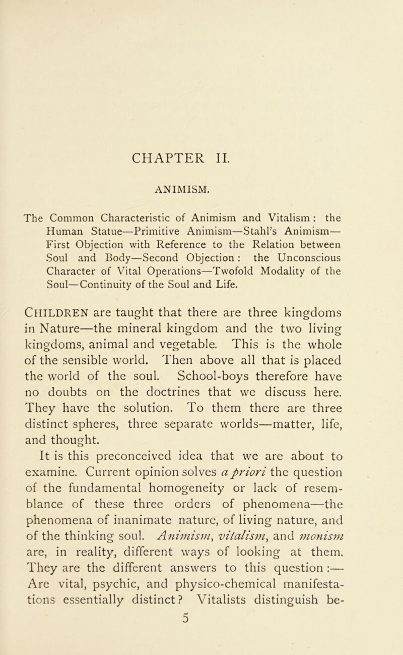 CHAPTER IL ANIMISM. The Common Characteristic of Animism and Vitalism : the Human Statue—Primitive Animism—Stahl’s Animism— First Objection vvith Reference to the Relation between Soûl and Body—Second Objection : the Unconscious Character of Vital Operations—Twofold Modality of the Soûl—Continuity of the Soûl and Life. ClllLDREN are taught that there are three kingdoms in Nature—the minerai kingdom and the two living kingdoms, animal and vegetable. This is the whole of the sensible world. Then above ail that is placed the world of the soûl. School-boys therefore hâve no doubts on the doctrines that we discuss here. They hâve the solution. To them there are three distinct spheres, three separate worlds—matter, life, and thought. It is this preconceived idea that we are about to examine. Current opinion solves a priori the question of the fundamental homogeneity or lack of resem- blance of these three orders of phenomena—the phenomena of inanimate nature, of living nature, and of the thinking soûl. Animism^ vitalism^ and monism are, in reality, different ways of looking at them. They are the different answers to this question :— Are vital, psychic, and physico-chemical manifesta- tions essentially distinct? Vitalists distinguish be-