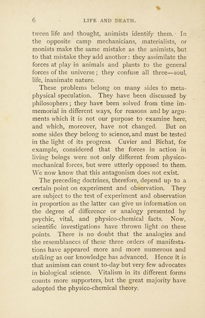 tween life and thought, animists identify them. * In the opposite camp mechanicians, materialists, or monists make the same mistake as the animists, but to that mistake they add another : they assimilate the forces at play in animais and plants to the general forces of the universe ; they confuse ail three—soûl, life, inanimate nature. These problems belong on many sides to meta- physical spéculation. They hâve been discussed by philosophers ; they hâve been solved from time im- mémorial in different ways, for reasons and by argu- ments which it is not our purpose to examine here, and which, moreover, hâve not changed. But on some sides they belong to science, and must be tested in the light of its progress. Cuvier and Bichat, for example, considered that the forces in action in living beings were not only different from physico- mechanical forces, but were utterly opposed to them. \Ve now know that this antagonism does not exist. The preceding doctrines, therefore, dépend up to a certain point on experiment and observation. They are subject to the test of experiment and observation in proportion as the latter can give us information on the degree of différence or analogy presented by psychic, vital, and physico-chemical facts. Now, scientific investigations hâve thrown light on these points. There is no doubt that the analogies and the resemblances of these three orders of manifesta- tions hâve appeared more and more numerous and striking as our knowledge has advanced. Hence it is that animism can count to-day but very few advocates in biological science. Vitalism in its different forms counts more supporters, but the great majority hâve adopted the physico-chemical theory.