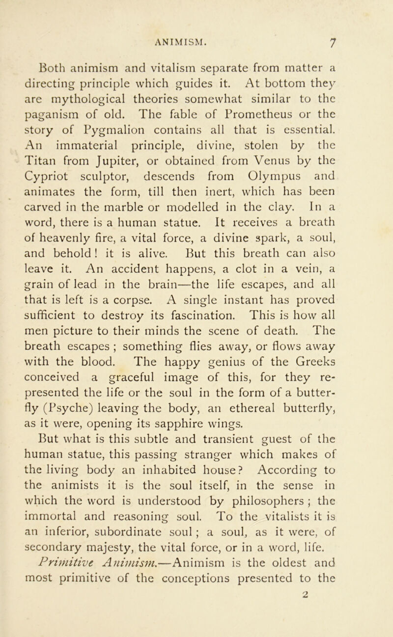 Both animism and vitalism separate from matter a directing principle vvhich guides it. At bottom they are mythological théories somewhat similar to the paganism of old. The fable of Prometheus or the story of Pygmalion contains ail that is essential. An immaterial principle, divine, stolen by the Titan from Jupiter, or obtained from Venus by the Cypriot sculptor, descends from Olympus and animâtes the form, till then inert, which has been carved in the marble or modelled in the clay. In a Word, there is a human statue. It reçoives a brcath of heavenly fire, a vital force, a divine spark, a soûl, and behold ! it is alive. But this breath can also leave it. An accident happens, a dot in a vein, a grain of lead in the brain—the life escapes, and ail that is left is a corpse. A single instant has proved sufficient to destroy its fascination. This is how ail men picture to their minds the scene of death. The breath escapes ; something Aies away, or flows away with the blood. The happy genius of the Greeks conceived a graceful image of this, for they re- presented the life or the soûl in the form of a butter- fly (Psyché) leaving the body, an ethereal butterfly, as it were, opening its sapphire wings. But what is this subtle and transient guest of the human statue, this passing stranger which makes of the living body an inhabited house? According to the animists it is the soûl itself, in the sense in which the word is understood by philosophers ; the immortal and reasoning soûl. To the vitalists it is an inferior, subordinate soûl ; a soûl, as it were, of secondary majesty, the vital force, or in a word, life. Prwiitive Animism,—Animism is the oldest and most primitive of the conceptions presented to the 2