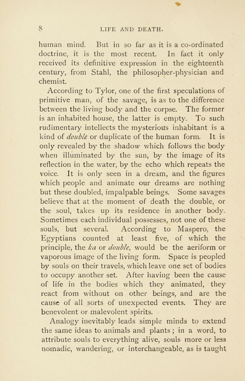 human mind. But in so far as it is a co-ordinated doctrine, it is the most recent. In Tact it only received its definitive expression in the eighteenth century, from Stahl, the philosopher-physician and chemist. According to Tylor, one of the first spéculations of primitive man, of the savage, is as to the différence between the living body and the corpse. The former is an inhabited house, the latter is empty. To such rudimentary intellects the mysterioUs inhabitant is a kind of double or duplicate of the human form. It is only revealed by the shadovv which follows the body when illuminated by the sun, by the image of its reflection in the water, by the écho which repeats the voice. It is only seen in a dream, and the figures which people and animate our dreams are nothing but these doubled, impalpable beings. Some savages believe that at the moment of death the double, or the soûl, takes up its résidence in another body. Sometimes each individual possesses, not one of these soûls, but several. According to Maspero, the Egyptians counted at least five, of which the principle, the ka or double, would be the aeriform or vaporous image of the living form. Space is peopled by soûls on their travels, which leave one set of bodies to occupy another set. After having been the cause of life in the bodies which they animated, they react from without on other beings, and are the cause of ail sorts of unexpected events. They are bencvolent or malevolent spirits. Analogy inevitably leads simple minds to extend the same ideas to animais and plants ; in a word, to attribute soûls to everything alive, soûls more or less nomadic, wandering, or interchangeable, as is taught
