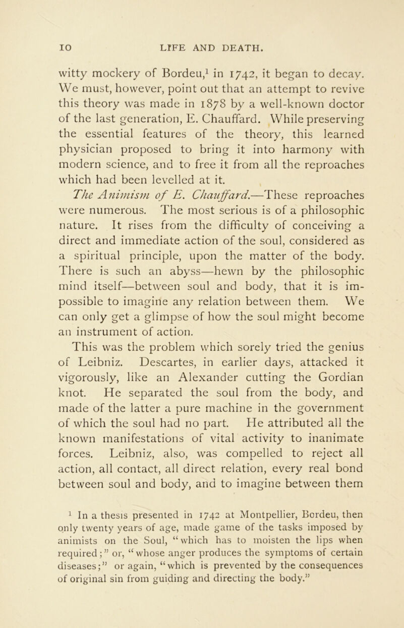 vvitty mockery of Bordeu/ in 1742, it began to decay. We must, however, point ont that an attempt to revive this theory was made in 1878 by a well-known doctor of the last génération, E. Chauffard. While preserving the essential features of the theory, this learned physician proposed to bring it into harmony with modem science, and to free it from ail the reproaches vvhich had been levelled at it. The A7iiniisin of E. Chauffard.—These reproaches were numerous. The most serious is of a philosophie nature. It rises from the difficulty of conceiving a direct and immédiate action of the soûl, considered as a spiritual principle, upon the matter of the body. There is such an abyss—hewn by the philosophie mind itself—between soûl and body, that it is im- possible to imagine any relation between them. We can only get a glimpse of how the soûl might become an instrument of action. This was the problem which sorely tried the genius of Leibniz. Descartes, in earlier days, attacked it vigorously, like an Alexander cutting the Gordian knot. He separated the soûl from the body, and made of the latter a pure machine in the government of which the soûl had no part. He attributed ail the known manifestations of vital activity to inanimate forces. Leibniz, also, was compelled to reject ail action, ail contact, ail direct relation, every real bond between soûl and body, and to imagine between them 1 In a thesis presented in 1742 at Montpellier, Bordeu, then qnly twenty years of âge, made game of the tasks imposed by animists on the Soûl, “ which has to moisten the lips when required;” or, “whose anger prodiices the symptoms of certain diseases;” or again, “which is prevented by the conséquences of original sin from guiding and directing the body.”