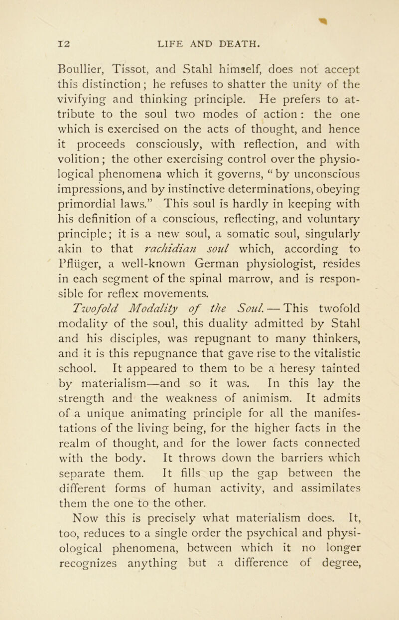 Boullier, Tissot, and Stahl himself, does not accept this distinction ; he refuses to shattcr the unity of the vivifying and thinking principle. He prefers to at- tribute to the soûl two modes of action : the one which is exercised on the acts of thought, and hence it proceeds consciously, with reflection, and with volition ; the other exercising control over the physio- logical phenomena which it governs, “ by unconscious impressions, and by instinctive déterminations, obeying primordial laws.” This soûl is hardly in keeping with his définition of a conscious, reflecting, and voluntary principle ; it is a new soûl, a somatic soûl, singularly akin to that 7'achidian soûl which, according to Pflüger, a well-known German physiologist, résides in each segment of the spinal marrow, and is respon- sible for reflex movements. Tzuofold Modality of the Soûl. — This twofold modality of the soûl, this duality admitted by Stahl and his disciples, was répugnant to many thinkers, and it is this répugnance that gave rise to the vitalistic school. It appeared to them to be a heresy tainted by materialism—and so it was. In this lay the strength and the weakness of animism. It admits of a unique animating principle for ail the manifes- tations of the living being, for the higher facts in the realm of thought, and for the lower facts connected with the body. It throws down the barriers which separate them. It fills up the gap between the different forms of human activity, and assimilâtes them the one to the other. Now this is precisely what materialism does. It, too, reduces to a single order the psychical and physi- ological phenomena, between which it no longer recognizes anything but a différence of degree,