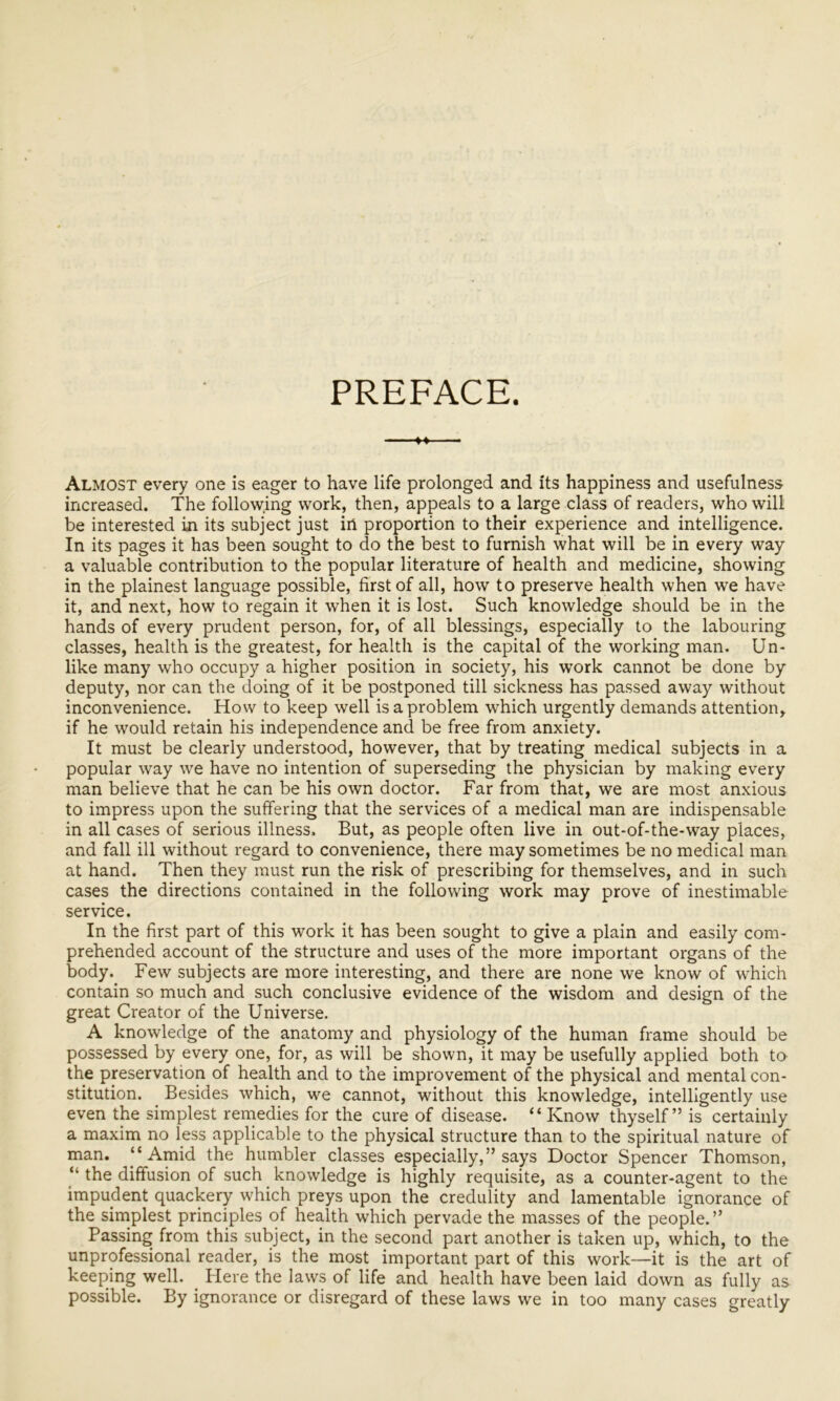 PREFACE. »♦ — Almost every one is eager to have life prolonged and its happiness and usefulness increased. The following work, then, appeals to a large class of readers, who will be interested in its subject just in proportion to their experience and intelligence. In its pages it has been sought to do the best to furnish what will be in every way a valuable contribution to the popular literature of health and medicine, showing in the plainest language possible, first of all, how to preserve health when we have it, and next, how to regain it when it is lost. Such knowledge should be in the hands of every prudent person, for, of all blessings, especially to the labouring classes, health is the greatest, for health is the capital of the working man. Un- like many who occupy a higher position in society, his work cannot be done by deputy, nor can the doing of it be postponed till sickness has passed away without inconvenience. How to keep well is a problem which urgently demands attention, if he would retain his independence and be free from anxiety. It must be clearly understood, however, that by treating medical subjects in a popular way we have no intention of superseding the physician by making every man believe that he can be his own doctor. Far from that, we are most anxious to impress upon the suffering that the services of a medical man are indispensable in all cases of serious illness. But, as people often live in out-of-the-way places, and fall ill without regard to convenience, there may sometimes be no medical man at hand. Then they must run the risk of prescribing for themselves, and in such cases the directions contained in the following work may prove of inestimable service. In the first part of this work it has been sought to give a plain and easily com- prehended account of the structure and uses of the more important organs of the body. Few subjects are more interesting, and there are none we know of which contain so much and such conclusive evidence of the wisdom and design of the great Creator of the Universe. A knowledge of the anatomy and physiology of the human frame should be possessed by every one, for, as will be shown, it may be usefully applied both to the preservation of health and to the improvement of the physical and mental con- stitution. Besides which, we cannot, without this knowledge, intelligently use even the simplest remedies for the cure of disease. “ Know thyself” is certainly a maxim no less applicable to the physical structure than to the spiritual nature of man. “Amid the humbler classes especially,” says Doctor Spencer Thomson, “ the diffusion of such knowledge is highly requisite, as a counter-agent to the impudent quackery which preys upon the credulity and lamentable ignorance of the simplest principles of health which pervade the masses of the people.” Passing from this subject, in the second part another is taken up, which, to the unprofessional reader, is the most important part of this work—it is the art of keeping well. Here the laws of life and health have been laid down as fully as possible. By ignorance or disregard of these laws we in too many cases greatly