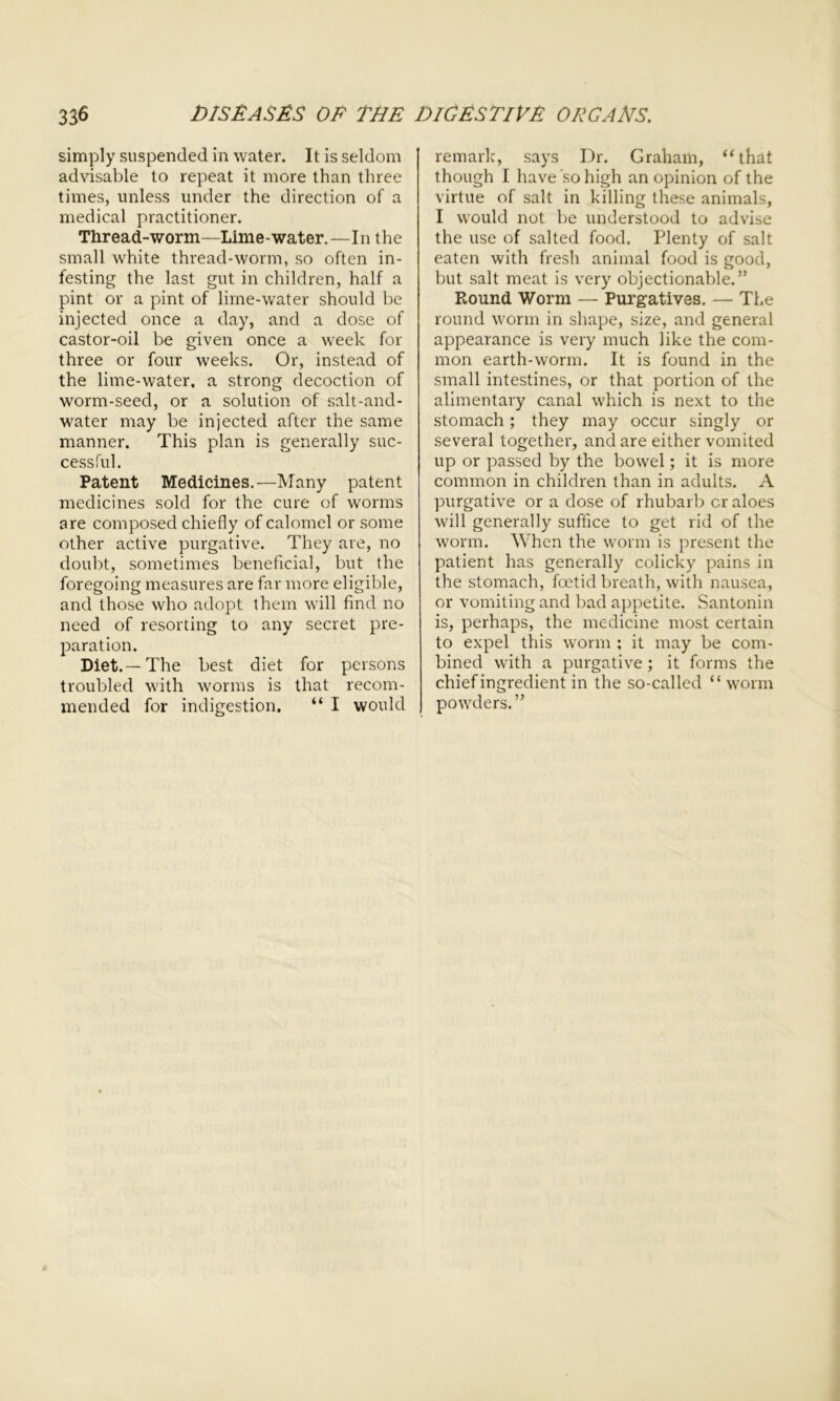 simply suspended in water. It is seldom advisable to repeat it more than three times, unless under the direction of a medical practitioner. Thread-worm—Lime-water.—In the small white thread-worm, so often in- festing the last gut in children, half a pint or a pint of lime-water should be injected once a day, and a dose of castor-oil be given once a week for three or four weeks. Or, instead of the lime-water, a strong decoction of worm-seed, or a solution of salt-and- water may be injected after the same manner. This plan is generally suc- cessful. Patent Medicines.—Many patent medicines sold for the cure of worms are composed chiefly of calomel or some other active purgative. They are, no doubt, sometimes beneficial, but the foregoing measures are far more eligible, and those who adopt them will find no need of resorting to any secret pre- paration. Diet.—The best diet for persons troubled with worms is that recom- mended for indigestion. “ I would remark, says Dr. Graham, “that though I have so high an opinion of the virtue of salt in killing these animals, I would not be understood to advise the use of salted food. Plenty of salt eaten with fresh animal food is good, but salt meat is very objectionable.” Round Worm — Purgatives. — The round worm in shape, size, and general appearance is very much like the com- mon earth-worm. It is found in the small intestines, or that portion of the alimentary canal which is next to the stomach; they may occur singly or several together, and are either vomited up or passed by the bowel; it is more common in children than in adults. A purgative or a dose of rhubarb cr aloes will generally suffice to get rid of the worm. When the worm is present the patient has generally colicky pains in the stomach, foetid breath, with nausea, or vomiting and bad appetite. Santonin is, perhaps, the medicine most certain to expel this worm ; it may be com- bined with a purgative ; it forms the chief ingredient in the so-called “ worm powders.”