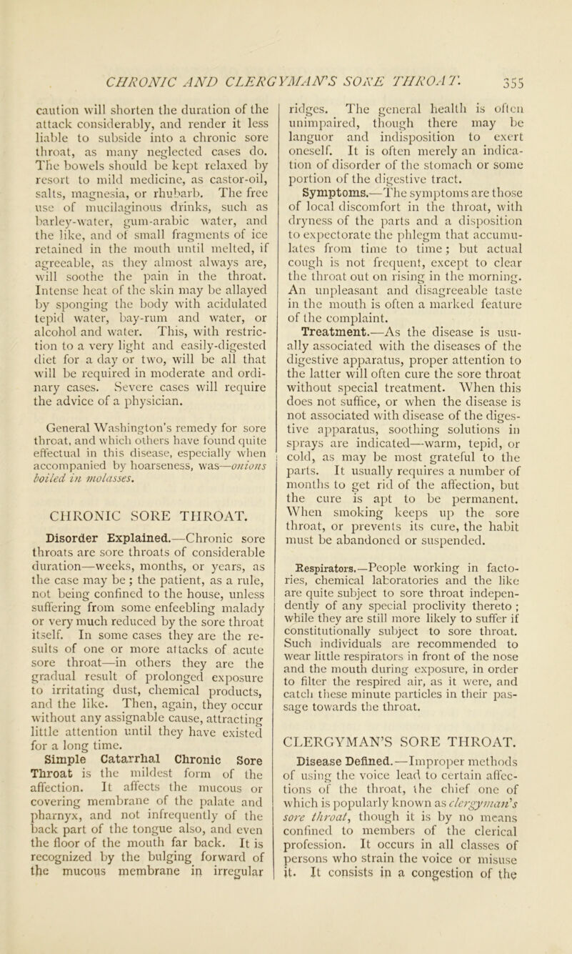 caution will shorten the duration of the attack considerably, and render it less liable to subside into a chronic sore throat, as many neglected cases do. The bowels should be kept relaxed by resort to mild medicine, as castor-oil, salts, magnesia, or rhubarb. The free use of mucilaginous drinks, such as barley-water, gum-arabic water, and the like, and of small fragments of ice retained in the mouth until melted, if agreeable, as they almost always are, will soothe the pain in the throat. Intense heat of the skin may be allayed by sponging the body with acidulated tepid water, bay-rum and water, or alcohol and water. This, with restric- tion to a very light and easily-digested diet for a day or two, will be all that will be required in moderate and ordi- nary cases. Severe cases will require the advice of a physician. General Washington’s remedy for sore throat, and which others have found quite effectual in this disease, especially when accompanied by hoarseness, was—onions boiled in molasses. CHRONIC SORE THROAT. Disorder Explained.—Chronic sore throats are sore throats of considerable duration—weeks, months, or years, as the case may be; the patient, as a rule, not being confined to the house, unless suffering from some enfeebling malady or very much reduced by the sore throat itself. In some cases they are the re- sults of one or more attacks of acute sore throat—in others they are the gradual result of prolonged exposure to irritating dust, chemical products, and the like. Then, again, they occur without any assignable cause, attracting little attention until they have existed for a long time. Simple Catarrhal Chronic Sore Throat is the mildest form of the affection. It affects the mucous or covering membrane of the palate and pharnyx, and not infrequently of the back part of the tongue also, and even the floor of the mouth far back. It is recognized by the bulging forward of the mucous membrane in irregular ridges. The general health is often unimpaired, though there may be languor and indisposition to exert oneself. It is often merely an indica- tion of disorder of the stomach or some portion of the digestive tract. Symptoms.—The symptoms are those of local discomfort in the throat, with dryness of the parts and a disposition to expectorate the phlegm that accumu- lates from time to time; but actual cough is not frequent, except to clear the throat out on rising in the morning. An unpleasant and disagreeable taste in the mouth is often a marked feature of the complaint. Treatment.—As the disease is usu- ally associated with the diseases of the digestive apparatus, proper attention to the latter will often cure the sore throat without special treatment. When this does not suffice, or when the disease is not associated with disease of the diges- tive apparatus, soothing solutions in sprays are indicated—warm, tepid, or i cold, as may be most grateful to the parts. It usually requires a number of months to get rid of the affection, but the cure is apt to be permanent. When smoking keeps up the sore throat, or prevents its cure, the habit must be abandoned or suspended. Respirators.—People working in facto- ries, chemical laboratories and the like are quite subject to sore throat indepen- dently of any special proclivity thereto ; while they are still more likely to suffer if constitutionally subject to sore throat. Such individuals are recommended to wear little respirators in front of the nose and the mouth during exposure, in order to filter the respired air, as it were, and catch these minute particles in their pas- sage towards the throat. CLERGYMAN’S SORE THROAT. Disease Defined.—Improper methods of using the voice lead to certain affec- tions of the throat, the chief one of which is popularly known as clergyman's sore throat, though it is by no means confined to members of the clerical profession. It occurs in all classes of persons who strain the voice or misuse it. It consists in a congestion of the