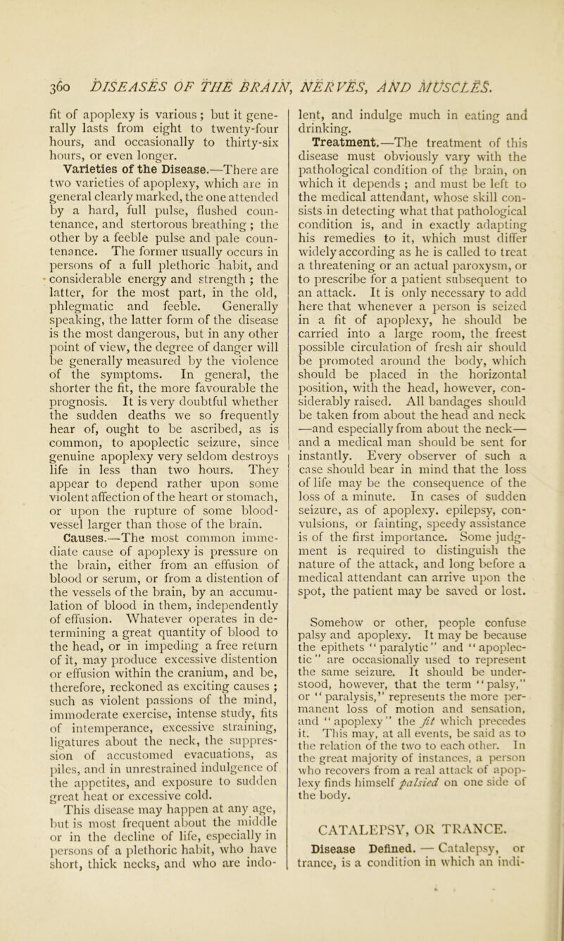 fit of apoplexy is various; but it gene- rally lasts from eight to twenty-four hours, and occasionally to thirty-six hours, or even longer. Varieties of the Disease.—There are two varieties of apoplexy, which are in general clearly marked, the one attended by a hard, full pulse, flushed coun- tenance, and stertorous breathing ; the other by a feeble pulse and pale coun- tenance. The former usually occurs in persons of a full plethoric habit, and * considerable energy and strength ; the latter, for the most part, in the old, phlegmatic and feeble. Generally speaking, the latter form of the disease is the most dangerous, but in any other point of view, the degree of danger will be generally measured by the violence of the symptoms. In general, the shorter the fit, the more favourable the prognosis. It is very doubtful whether the sudden deaths we so frequently hear of, ought to be ascribed, as is common, to apoplectic seizure, since genuine apoplexy very seldom destroys life in less than two hours. They appear to depend rather upon some violent affection of the heart or stomach, or upon the rupture of some blood- vessel larger than those of the brain. Causes.—The most common imme- diate cause of apoplexy is pressure on the brain, either from an effusion of blood or serum, or from a distention of the vessels of the brain, by an accumu- lation of blood in them, independently of effusion. Whatever operates in de- termining a great quantity of blood to the head, or in impeding a free return of it, may produce excessive distention or effusion within the cranium, and be, therefore, reckoned as exciting causes ; such as violent passions of the mind, immoderate exercise, intense study, fits of intemperance, excessive straining, ligatures about the neck, the suppres- sion of accustomed evacuations, as piles, and in unrestrained indulgence of the appetites, and exposure to sudden great heat or excessive cold. This disease may happen at any age, but is most frequent about the middle or in the decline of life, especially in persons of a plethoric habit, who have short, thick necks, and who are indo- lent, and indulge much in eating and drinking. Treatment.—The treatment of this disease must obviously vary with the pathological condition of the brain, on which it depends ; and must be left to the medical attendant, whose skill con- sists in detecting what that pathological condition is, and in exactly adapting his remedies to it, which must differ widely according as he is called to treat a threatening or an actual paroxysm, or to prescribe for a patient subsequent to an attack. It is only necessary to add here that whenever a person is seized in a fit of apoplexy, he should be carried into a large room, the freest possible circulation of fresh air should be promoted around the body, which should be placed in the horizontal position, with the head, however, con- siderably raised. All bandages should be taken from about the head and neck —and especially from about the neck— and a medical man should be sent for instantly. Every observer of such a case should bear in mind that the loss of life may be the consequence of the loss of a minute. In cases of sudden seizure, as of apoplexy, epilepsy, con- vulsions, or fainting, speedy assistance is of the first importance. Some judg- ment is required to distinguish the nature of the attack, and long before a medical attendant can arrive upon the spot, the patient may be saved or lost. Somehow or other, people confuse palsy and apoplexy. It may be because the epithets “paralytic” and “apoplec- tic ” are occasionally used to represent the same seizure. It should be under- stood, however, that the term “palsy,” or “paralysis,” represents the more per- manent loss of motion and sensation, and “apoplexy” the Jit which precedes it. This may, at all events, be said as to the relation of the two to each other. In the great majority of instances, a person who recovers from a real attack of apop- lexy finds himself palsied on one side of the body. CATALEPSY, OR TRANCE. Disease Defined. — Catalepsy, or trance, is a condition in which an indi-