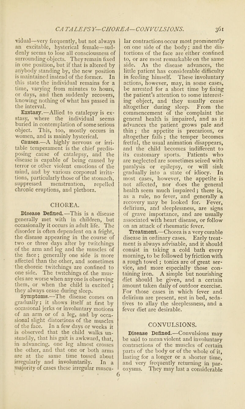 vidual—very frequently, but not always an excitable, hysterical female—sud- denly seems to lose all consciousness of surrounding objects. They remain fixed in one position, but if that is altered by anybody standing by, the new position is maintained instead of the former. In this state the individual remains for a time, varying from minutes to hours, or days, and then suddenly recovers, knowing nothing of what has passed in the interval. Exstasy.—Allied to catalepsy is ex- stasy, where the individual seems buried in contemplation of some serious object. This, too, mostly occurs in women, and is mainly hysterical. Causes.—A highly nervous or irri- table temperament is the chief predis- posing cause of catalepsy, and the disease is capable of being caused by terror or other violent emotions of the mind, and by various corporeal irrita- tions, particularly those of the stomach, suppressed menstruation, repelled chronic eruptions, and plethora. CHOREA. Disease Defined.—This is a disease generally met with in children, but occasionally it occurs in adult life. The disorder is often dependent on a fright, the disease appearing in the course of two or three days after by twitchings of the arm and leg and the muscles of the face ; generally one side is more affected than the other, and sometimes the choreic twitchings are confined to one side. The twitchings of the mus- cles are worse when anyone is observing them, or when the child is excited ; they always cease during sleep. Symptoms.—The disease comes on gradually; it shows itself at first by occasional jerks or involuntary motions of an arm or of a leg, and by occa- sional slight distortions of the muscles of the face. In a few days or weeks it is observed that the child walks un- steadily, that his gait is awkward, that, in advancing, one leg almost crosses the other, and that one or both arms are at the same time tossed about irregularly and involuntarily. In a majority of cases these irregular muscu- lar contractions occur most prominently on one side of the body; and the dis- tortions of the face are either confined to, or are most remarkable on the same side. As the disease advances, the little patient has considerable difficulty in feeding himself. These involuntary actions, however, may, in some cases, be arrested for a short time by fixing the patient’s attention to some interest- ing object, and they usually cease altogether during sleep. From the commencement of the complaint the general health is impaired, and as it advances the patient grows pale and thin; the appetite is precarious, or altogether fails ; the temper becomes fretful, the usual animation disappears, and the child becomes indifferent to its customary sports. Patients who are neglected are sometimes seized with paralysis or epilepsy, or will sink gradually into a state of idiocy. In most cases, however, the appetite is not affected, nor does the general health seem much impaired; there is, as a rule, no fever, and generally a recovery may be looked for. Fever, delirium, and sleeplessness, are signs of grave importance, and are usually associated with heart disease, or follow on an attack of rheumatic fever. Treatment.—Chorea is a very curable disease in ordinary cases. Early treat- ment is always advisable, and it should consist in taking a cold bath every morning, to be followed by friction with a rough towel; tonics are of great ser- vice, and more especially those con- taining iron. A simple but nourishing diet should be given, and a certain amount taken daily of outdoor exercise. For those cases in which fever and delirium are present, rest in bed, seda- tives to allay the sleeplessness, and a fever diet are desirable. CONVULSIONS. Disease Defined.—Convulsions may be said to mean violent and involuntary contractions of the muscles of certain parts of the body or of the whole of it, lasting for a longer or a shorter time, and very frequently returning in par- oxysms. They may last a considerable