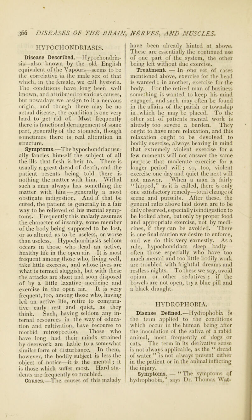 HYPOCHONDRIASIS. Disease Described. —Hypochondria- sis—also known by the old English equivalent of ihe Vapours—seems to be the correlative in the male sex of that which, in the female, we call hysteria. The conditions have long been well known, and attribu'ed to various causes, but nowadays we assign to it a nervous origin, and though there may be no actual disease, the condition is one very hard to get rid of. Most frequently there is functional derangement of some part, generally of the stomach, though sometimes there is real alteration in structure. Symptoms.—The hypochondriac usu- ally fancies himself the subject of all the ills that flesh is heir to. There is usually a great dread of death, and the patient resents being told there is nothing the matter with him. Withal such a man always has something the matter with him — generally a most obstinate indigestion. And if that be cured, the patient is generally in a fair way to be relieved of his mental symp- toms. Frequently this malady assumes the character of insanity, some member of the body being supposed to be lost, or so altered as to be useless, or worse than useless. Hypochondriasis seldom occurs in those who lead an active, healthy life in the open air. It is most frequent among those who, living well, take little exercise, and whose lives are what is termed sluggish, but with these the attacks are short and soon disposed of by a little laxative medicine and exercise in the open air. It is very frequent, too, among those who, having led an active life, retire to compara- tive early rest and quiet, as they think. Such, having seldom any in- ternal resources in the way of educa- tion and cultivation, have recourse to morbid retrospection. Those who have long had their minds strained by overwork are liable to a somewhat similar form of disturbance. In them, however, the bodily subject is less the object of notice—it is the mental; it is those which suffer most. Hard stu- dents are frequently so troubled. Causes.—The causes of this malady have been already hinted at above. These are essentially the continued use of one part of the system, the other being left without due exercise. Treatment. — In one set of cases mentioned above, exercise for the head is wanted ; in another, exercise for the body. For the retired man of business something is wanted to keep his mind engaged, and such may often be found in the affairs of the parish or township in which he may be placed. To the other set of patients mental work is already too severe a burden. They ought to have more relaxation, and this relaxation ought to be devolved to bodily exercise, always bearing in mind that extremely violent exercise for a few moments will not answer the same purpose that moderate exercise for a longer period will; so, too, violent exercise one day and quiet the next will not answer. When a man is fairly “ hipped,” as it is called, there is only one satisfactory remedy—total change of scene and pursuits. After these, the general rules above laid down are to be duly observed, especially is indigestion to be looked after, but only by proper food and appropriate exercise, not by medi- cines, if they can be avoided. There is one final caution we desire to enforce, and we do this very earnestly. As a rule, hypochondriacs sleep badly— often those especially who have too much mental and too little bodily work are troubled with frightful dreams and restless nights. To these we say, avoid opium or other sedatives ; if the bowels are not open, try a blue pill and a black draught. HYDROPHOBIA. Disease Defined.—Hydrophobia is the term applied to the conditions which occur in the human being after the inoculation of the saliva of a rabid animal, most frequently of dogs or cats. The term in its derivative sense is not always applicable, as the “ dread of water ” is not always present either in the patient or in the animal inflicting the injury. Symptoms. — “The symptoms of hydrophobia,” says Dr. Thomas Wat-