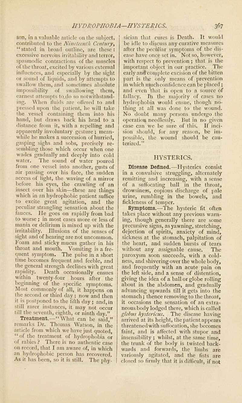 son, in a valuable article on the subject, contributed to the Nineteenth Century, “stated in broad outline, are these: excessive nervous irritability and terror, spasmodic contractions of the muscles of the throat, excited by various external influences, and especially by the sight or sound of liquids, and by attempts to swallow them, and sometimes absolute impossibility of swallowing them, earnest attempts to_do so notwithstand- ing. When fluids are offered to and pressed upon the patient, he will take the vessel containing them into his hand, but draws back his head to a distance from it, with a repelling and apparently involuntary gesture ; mean- while he makes a succession of hurried, gasping sighs and sobs, precisely re- sembling those which occur when one wades gradually and deeply into cold water. The sound of water poured from one vessel into another, gusts of air passing over his face, the sudden access of light, the waving of a mirror before his eyes, the crawling of an insect over his skin—these are things which in an hydrophobic patient suffice to excite great agitation, and the peculiar strangling sensation about the fauces. ITe goes on rapidly from bad to worse ; in most cases more or less of mania or delirium is mixed up with the irritability. Illusions of the senses of sight and of hearing are not uncommon. Foam and sticky mucus gather in his throat and mouth. Vomiting is a fre- | ouent symptom. The pulse in a short time becomes frequent and feeble, and the general strength declines with great rapidity. Death occasionally ensues within. twenty-four hours after the beginning of the specific symptoms. Most commonly of all, it happens on the second or third day ; now and then it is postponed to the fifth day ; and, in still rarer instances, it may not occur till the seventh, eighth, or ninth day.” Treatment.—“What can be said,” remarks Dr. Thomas Watson, in the article from which we have just quoted, “of the treatment of hydrophobia or of rabies ? There is no authentic case on record, that I am aware of, in which an hydrophobic person has recovered. As it has been, so it is still. The phy- | sician that cures is Death. It would be idle to discuss any curative measures after the peculiar symptoms of the dis- ease have once set in. Not so, however, with respect to prevention; that is the important object in our practice. The early and complete excision of the bitten part is the only means of prevention in which ntuch confidence can be placed ; and even that is open to a source of fallacy. Iff the majority of cases no hydrophobia would ensue, though no- thing at all was done to the wound. No doubt many persons undergo the operation needlessly. But in no given case can we be sure of this. If inci- sion should, for any reason, be im- possible, the wound should be cau- terized.” HYSTERICS. Disease Defined.—Hysterics consist in a convulsive struggling, alternately remitting and increasing, with a sense of a suffocating ball in the throat, drowsiness, copious discharge of pale urine, rumbling in the bowels, and fickleness of temper. Symptoms.—The hysteric fit often takes place without any previous warn- ing, though generally there are some precursive signs, as yawning, stretching, dejection of spirits, anxiety of mind, sickness at the stomach, palpitation of the heart, and sudden bursts of tears without any assignable cause. The paroxysm soon succeeds, with a cold- ness, and shivering over the whole body, and frequently with an acute pain on the left side, and a sense of distention, giving the idea of a ball or globe rolling about in the abdomen, and gradually advancing upwards till it gets into the stomach; thence removing to the throat, it occasions the sensation of an extra- neous body lodged there, which is called globus hystericus. The disease having arrived at its height, the patient appears threatened with suffocation, she becomes faint, and is affected with stupor and insensibility ; whilst, at the same time, the trunk of the body is twisted back- wards and forwards, the limbs are variously agitated, and the fists are closed so firmly that it is difficult, if not