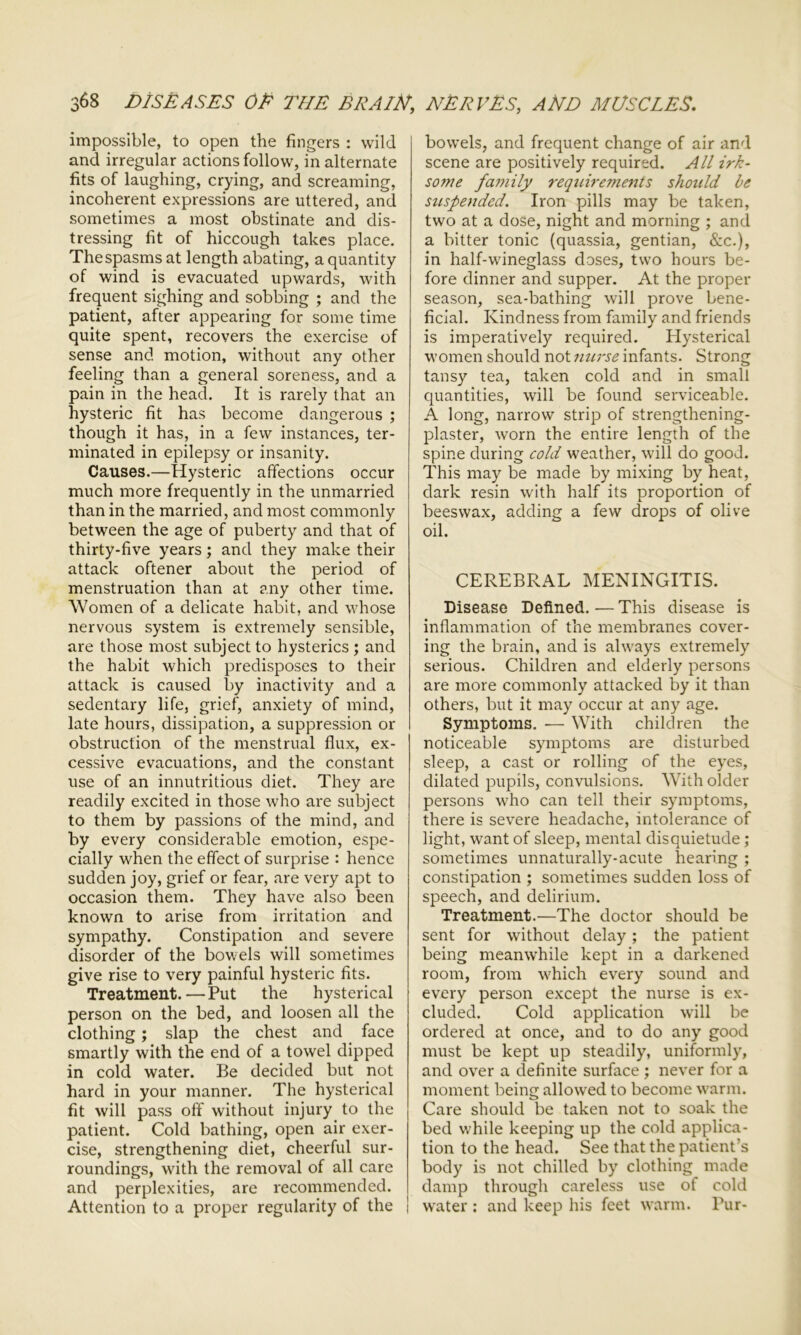 impossible, to open the fingers : wild and irregular actions follow, in alternate fits of laughing, crying, and screaming, incoherent expressions are uttered, and sometimes a most obstinate and dis- tressing fit of hiccough takes place. The spasms at length abating, a quantity of wind is evacuated upwards, with frequent sighing and sobbing ; and the patient, after appearing for some time quite spent, recovers the exercise of sense and motion, without any other feeling than a general soreness, and a pain in the head. It is rarely that an hysteric fit has become dangerous ; though it has, in a few instances, ter- minated in epilepsy or insanity. Causes.—Hysteric affections occur much more frequently in the unmarried than in the married, and most commonly between the age of puberty and that of thirty-five years; and they make their attack oftener about the period of menstruation than at any other time. Women of a delicate habit, and whose nervous system is extremely sensible, are those most subject to hysterics ; and the habit which predisposes to their attack is caused by inactivity and a sedentary life, grief, anxiety of mind, late hours, dissipation, a suppression or obstruction of the menstrual flux, ex- cessive evacuations, and the constant use of an innutritious diet. They are readily excited in those who are subject to them by passions of the mind, and by every considerable emotion, espe- cially when the effect of surprise : hence sudden joy, grief or fear, are very apt to occasion them. They have also been known to arise from irritation and sympathy. Constipation and severe disorder of the bowels will sometimes give rise to very painful hysteric fits. Treatment.—Put the hysterical person on the bed, and loosen all the clothing ; slap the chest and face smartly with the end of a towel dipped in cold water. Be decided but not hard in your manner. The hysterical fit will pass off without injury to the patient. Cold bathing, open air exer- cise, strengthening diet, cheerful sur- roundings, with the removal of all care and perplexities, are recommended. Attention to a proper regularity of the j bowels, and frequent change of air and scene are positively required. All irk- some family requirements should be suspended. Iron pills may be taken, two at a dose, night and morning ; and a bitter tonic (quassia, gentian, &c.), in half-wdneglass doses, two hours be- fore dinner and supper. At the proper season, sea-bathing will prove bene- ficial. Kindness from family and friends is imperatively required. Hysterical women should not nurse infants. Strong tansy tea, taken cold and in small quantities, will be found serviceable. A long, narrow strip of strengthening- plaster, worn the entire length of the spine during cold weather, will do good. This may be made by mixing by heat, dark resin with half its proportion of beeswax, adding a few drops of olive oil. CEREBRAL MENINGITIS. Disease Defined.-—This disease is inflammation of the membranes cover- ing the brain, and is always extremely serious. Children and elderly persons are more commonly attacked by it than others, but it may occur at any age. Symptoms. — With children the noticeable symptoms are disturbed sleep, a cast or rolling of the eyes, dilated pupils, convulsions. With older persons who can tell their symptoms, there is severe headache, intolerance of light, want of sleep, mental disquietude; sometimes unnaturally-acute hearing ; constipation ; sometimes sudden loss of speech, and delirium. Treatment.—The doctor should be sent for without delay; the patient being meanwhile kept in a darkened room, from which every sound and every person except the nurse is ex- cluded. Cold application will be ordered at once, and to do any good must be kept up steadily, uniformly, and over a definite surface ; never for a moment being allowed to become warm. Care should be taken not to soak the bed while keeping up the cold applica- tion to the head. See that the patient's body is not chilled by clothing made damp through careless use of cold water : and keep his feet warm. Pur-