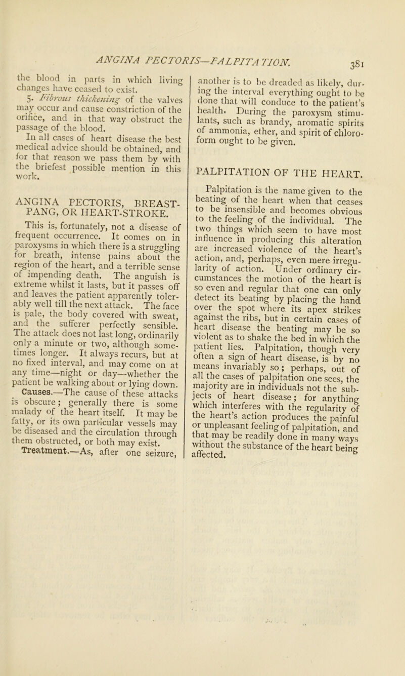 ANGINA PECTORIS—PALPITATION, tile blood in parts in which living changes have ceased to exist. 5. Fibrous thickening of the valves may occur and cause constriction of the orifice, and in that way obstruct the passage of the blood. In all cases of heart disease the best medical advice should be obtained, and for that reason we pass them by with the briefest possible mention in this work. ANGINA PECTORIS, BREAST- PANG, OR HEART-STROKE. This is, fortunately, not a disease of frequent occurrence. It oomes on in paroxysms in which there is a struggling for' breath, intense pains about the region of the heart, and a terrible sense of impending death. The anguish is extreme whilst it lasts, but it passes off and leaves the patient apparently toler- ably well till the next attack. The face is pale, the body covered with sweat, and the sufferer perfectly sensible! The attack does not last long, ordinarily only a minute or two, although some- times longer. It always recurs, but at no fixed interval, and may come on at any time—night or day—whether the patient be walking about or lying down. Causes.—The cause of these attacks is obscure; generally there is some malady of the heart itself. It may be fatty, or its own particular vessels may be diseased and the circulation through them obstructed, or both may exist. Treatment.—As, after one seizure, another is to be dreaded as likely, dur- ing the interval everything ought to be done that will conduce to the patient’s health. During the paroxysm stimu- lants, such as brandy, aromatic spirits of ammonia, ether, and spirit of chloro- form ought to be given. PALPITATION OF THE HEART. Palpitation is the name given to the beating of the heart when that ceases to be insensible and becomes obvious to the feeling of the individual. The two things which seem to have most influence in producing this alteration are increased violence of the heart’s action, and, perhaps, even mere irregu- larity of action. Under ordinary cir- cumstances the motion of the heart is so even and regular that one can only detect its beating by placing the hand over the spot where its apex strikes against the ribs, but in certain cases of heart disease the beating may be so violent as to shake the bed in which the patient lies. Palpitation, though very often a sign of heart disease, is by no means invariably so ; perhaps, out of all the cases of palpitation one sees, the majority are in individuals not the sub- jects of heart disease; for anything which interferes with the regularity of the heart s action produces the painful or unpleasant feeling of palpitation, and that may be readily done in many ways without the substance of the heart beinn affected.