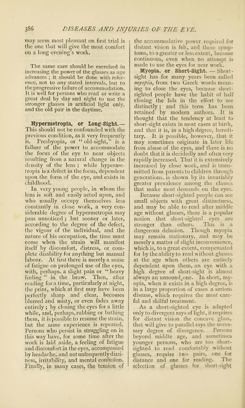 may seem most pleasant on first trial is the one that will give the most comfort on a long evening’s work. The same care should be exercised in increasing the power of the glasses as age advances ; it should be done with refer- ence, not to any stated intervals, but to the progressive failure of accommodation. It is well for persons who read or write a great deal by day and night to use the stronger glasses in artificial light only, and the old pair in the daytime. Hypermetropia, or Long-Sight.— This should not be confounded with the previous condition, as it very frequently is. Presbyopia, or “ old-sight,” is a failure of the power to accommodate the focus of the eye to near objects resulting from a natural change in the density of the lens ; while hyperme- tropia is a defect in the focus, dependent upon the form of the eye, and exists in childhood. In very young people, in whom the lens is soft and easily acted upon, and who usually occupy themselves less constantly in close work, a very con- siderable degree of hypermetropia may pass unnoticed ; but sooner or later, according to the degree of the defect, the vigour of the individual, and the nature of his occupation, the time must come when the strain will manifest itself by discomfort, distress, or com- plete disability for anything but manual labour. At first there is merely a sense of fatigue on prolonged use of the eyes, with, perhaps, a slight pain or “heavy feeling ” in the brow. Then, after reading fora time, particularly at night, the print, which at first may have been perfectly sharp and clear, becomes blurred and misty, or even fades away entirely ; by closing the eyes for a little while, and, perhaps,rubbing or bathing them, it is possible to resume the strain, but the same experience is repeated. Persons who persist in struggling on in this way have, for some time after the work is laid aside, a feeling of fatigue and discomfort in the eyes, accompanied by headache, and notunfrequently dizzi- ness, irritability, and mental confusion. Finally, in many cases, the tension of the accommodative power required for distant vision is felt, and these symp- toms, to a greater or less extent, become continuous, even when no attempt is made to use the eyes for near work. Myopia, or Short-Sight. — Short- sight has for many years been called myopia, from two Greek wrords mean- ing to close the eyes, because short- sighted people have the habit of half closing the lids in the effort to see distinctly; and this term has been retained by modern authors. It is thought that the tendency at least to short-sight exists in most cases at birth, and that it is, in a high degree, heredi- tary. It is possible, however, that it may sometimes originate in later life from abuse of the eyes, and there is no doubt that it is decidedly and often very rapidly increased. That it is extensively increased by close work, and is trans- mitted from parents to children through generations, is shown by its invariably greater prevalence among the classes that make most demands on the eyes. Because short-sighted people can see small objects with great distinctness, and may be able to read after middle age without glasses, there is a popular notion that short-sighted eyes are stronger than others. This is a dangerous delusion. Though myopia may remain stationary, and may be merely a matter of slight inconvenience, which is, to a great extent, compensated for by the ability to read without glasses at the age when others are entirely dependent upon them, an eye with a high degree of short-sight is almost always an unsoundaone. In short, my- opia, when it exists in a high degree, is in a large proportion of cases a serious disease, which requires the most care- ful and skilful treatment. As a short-sighted eye is adapted only to divergent rays of light, it requires for distant vision the concave glass, that will give to parallel rays the neces- sary degree of divergence. Persons beyond middle age, and sometimes younger persons, who are too short- sighted to read comfortably without glasses, require two pairs, one for distance and one for reading. The selection of glasses for short-sight