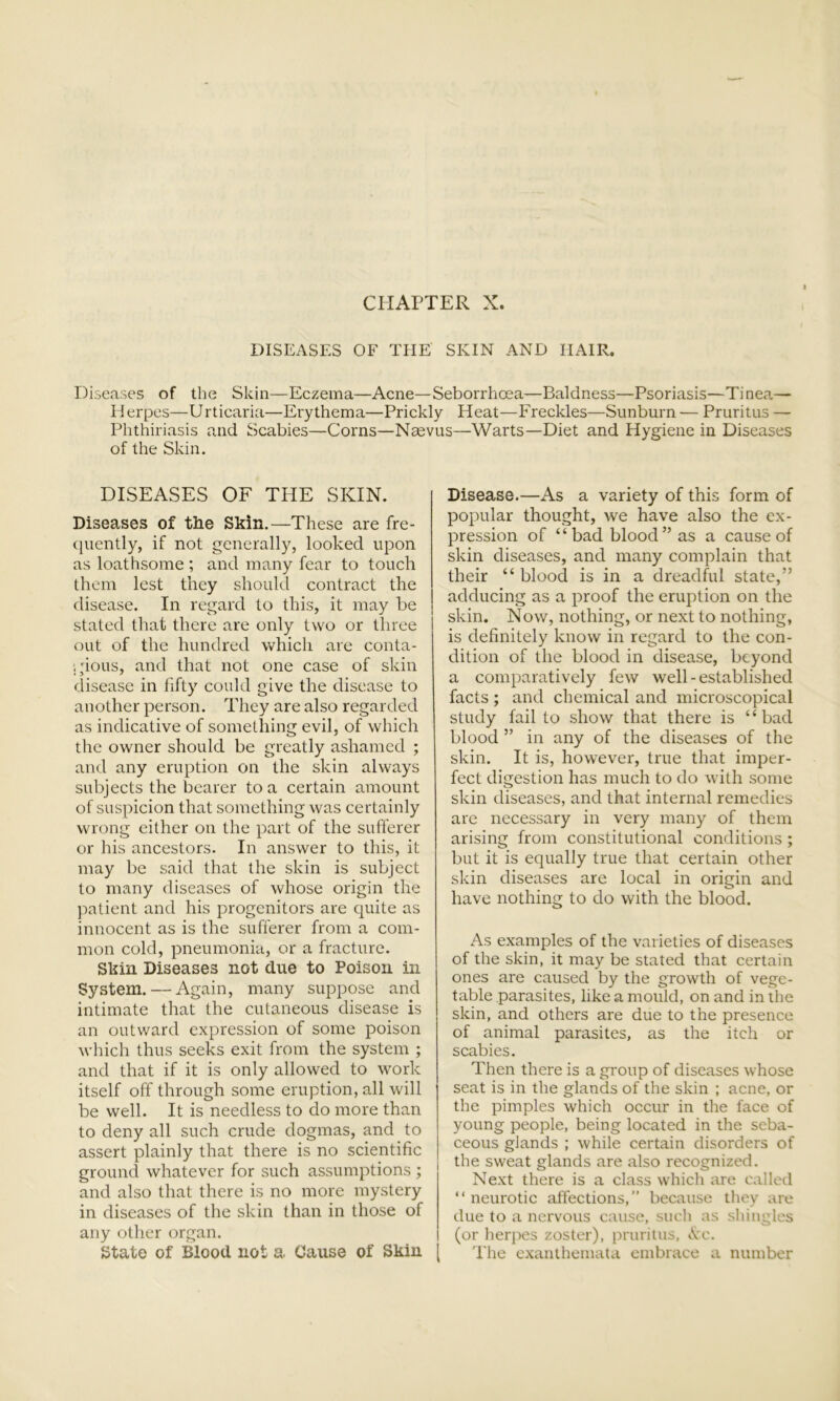 CHAPTER X. DISEASES OF THE SKIN AND IIAIR. Diseases of the Skin—Eczema—Acne—Seborrhoea—Baldness—Psoriasis—Tinea— Herpes—Urticaria—Erythema—Prickly Heat—Freckles—Sunburn — Pruritus — Phthiriasis and Scabies—Corns—Naevus—Warts—Diet and Hygiene in Diseases of the Skin. DISEASES OF THE SKIN. Diseases of the Skin.—These are fre- quently, if not generally, looked upon as loathsome ; and many fear to touch them lest they should contract the disease. In regard to this, it may be stated that there are only two or three out of the hundred vvhicli are conta- gious, and that not one case of skin disease in fifty could give the disease to another person. They are also regarded as indicative of something evil, of which the owner should be greatly ashamed ; and any eruption on the skin always subjects the bearer to a certain amount of suspicion that something was certainly wrong either on the part of the sufferer or his ancestors. In answer to this, it may be said that the skin is subject to many diseases of whose origin the patient and his progenitors are quite as innocent as is the sufferer from a com- mon cold, pneumonia, or a fracture. Skin Diseases not due to Poison in System. — Again, many suppose and intimate that the cutaneous disease is an outward expression of some poison which thus seeks exit from the system ; and that if it is only allowed to work itself off through some eruption, all will be well. It is needless to do more than to deny all such crude dogmas, and to assert plainly that there is no scientific ground whatever for such assumptions ; and also that there is no more mystery in diseases of the skin than in those of any other organ. State of Blood not a. Cause of Skin Disease.—As a variety of this form of popular thought, we have also the ex- pression of “bad blood” as a cause of skin diseases, and many complain that their “ blood is in a dreadful state,” adducing as a proof the eruption on the skin. Now, nothing, or next to nothing, is definitely know in regard to the con- dition of the blood in disease, beyond a comparatively few well-established facts ; and chemical and microscopical study fail to show that there is “bad blood ” in any of the diseases of the skin. It is, however, true that imper- fect digestion has much to do with some skin diseases, and that internal remedies are necessary in very many of them arising from constitutional conditions ; but it is equally true that certain other skin diseases are local in origin and have nothing to do with the blood. As examples of the varieties of diseases of the skin, it may be stated that certain ones are caused by the growth of vege- table parasites, like a mould, on and in the skin, and others are due to the presence of animal parasites, as the itch or scabies. Then there is a group of diseases whose seat is in the glands of the skin ; acne, or the pimples which occur in the face of young people, being located in the seba- ceous glands ; while certain disorders of the sweat glands are also recognized. Next there is a class which are called “neurotic affections,” because they are due to a nervous cause, such as shingles (or herpes zoster), pruritus, Ac. The exanthemata embrace a number