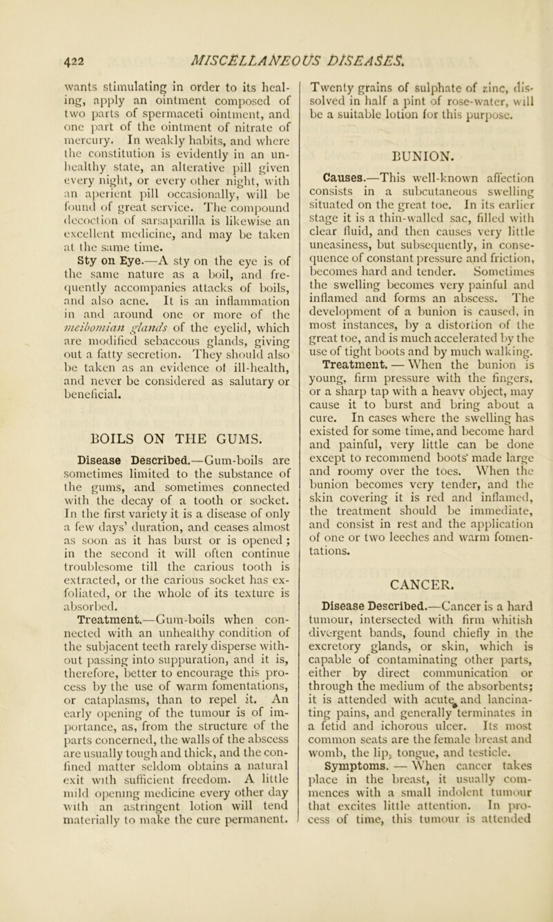 wants stimulating in order to its heal- ing, apply an ointment composed of two parts of spermaceti ointment, and one part of the ointment of nitrate of mercury. In weakly habits, and where the constitution is evidently in an un- healthy state, an alterative pill given every night, or every other night, with an aperient pill occasionally, will be found of great service. The compound decoction of sarsaparilla is likewise an excellent medicine, and may be taken at the same time. Sty on Eye.—A sty on the eye is of the same nature as a boil, and fre- quently accompanies attacks of boils, and also acne. It is an inflammation in and around one or more of the meibomian glands of the eyelid, which are modified sebaceous glands, giving out a fatty secretion. They should also be taken as an evidence ot ill-health, and never be considered as salutary or beneficial. BOILS ON THE GUMS. Disease Described.—Gum-boils are sometimes limited to the substance of the gums, and sometimes connected with the decay of a tooth or socket. In the first variety it is a disease of only a few days’ duration, and ceases almost as soon as it has burst or is opened ; in the second it will often continue troublesome till the carious tooth is extracted, or the carious socket has ex- foliated, or the whole of its texture is absorbed. Treatment.—Gum-boils when con- nected with an unhealthy condition of the subjacent teeth rarely disperse with- out passing into suppuration, and it is, therefore, better to encourage this pro- cess by the use of warm fomentations, or cataplasms, than to repel it. An early opening of the tumour is of im- portance, as, from the structure of the parts concerned, the walls of the abscess are usually tough and thick, and the con- fined matter seldom obtains a natural exit with sufficient freedom. A little mild opening medicine every other day with an astringent lotion will tend materially to make the cure permanent. Twenty grains of sulphate of zinc, dis- solved in half a pint of rose-water, will be a suitable lotion for this purpose. BUNION. Causes.—This well-known affection consists in a subcutaneous swelling situated on the great toe. In its earlier stage it is a thin-walled sac, filled with clear fluid, and then causes very little uneasiness, but subsequently, in conse- quence of constant pressure and friction, becomes hard and tender. Sometimes the swelling becomes very painful and inflamed and forms an abscess. The development of a bunion is caused, in most instances, by a distortion of the great toe, and is much accelerated by the use of tight boots and by much walking. Treatment. — When the bunion is young, firm pressure with the fingers, or a sharp tap with a heavy object, may cause it to burst and bring about a cure. In cases where the swelling has existed for some time, and become hard and painful, very little can be done except to recommend boots' made large and roomy over the toes. When the bunion becomes very tender, and the skin covering it is red and inflamed, the treatment should be immediate, and consist in rest and the application of one or two leeches and warm fomen- tations. CANCER. Disease Described.—Cancer is a hard tumour, intersected with firm whitish divergent bands, found chiefly in the excretory glands, or skin, which is capable of contaminating other parts, either by direct communication or through the medium of the absorbents; it is attended with acute^and lancina- ting pains, and generally terminates in a fetid and ichorous ulcer. Its most common seats are the female breast and womb, the lip, tongue, and testicle. Symptoms. — When cancer takes place in the breast, it usually com- mences with a small indolent tumour that excites little attention. In pro- cess of time, this tumour is attended