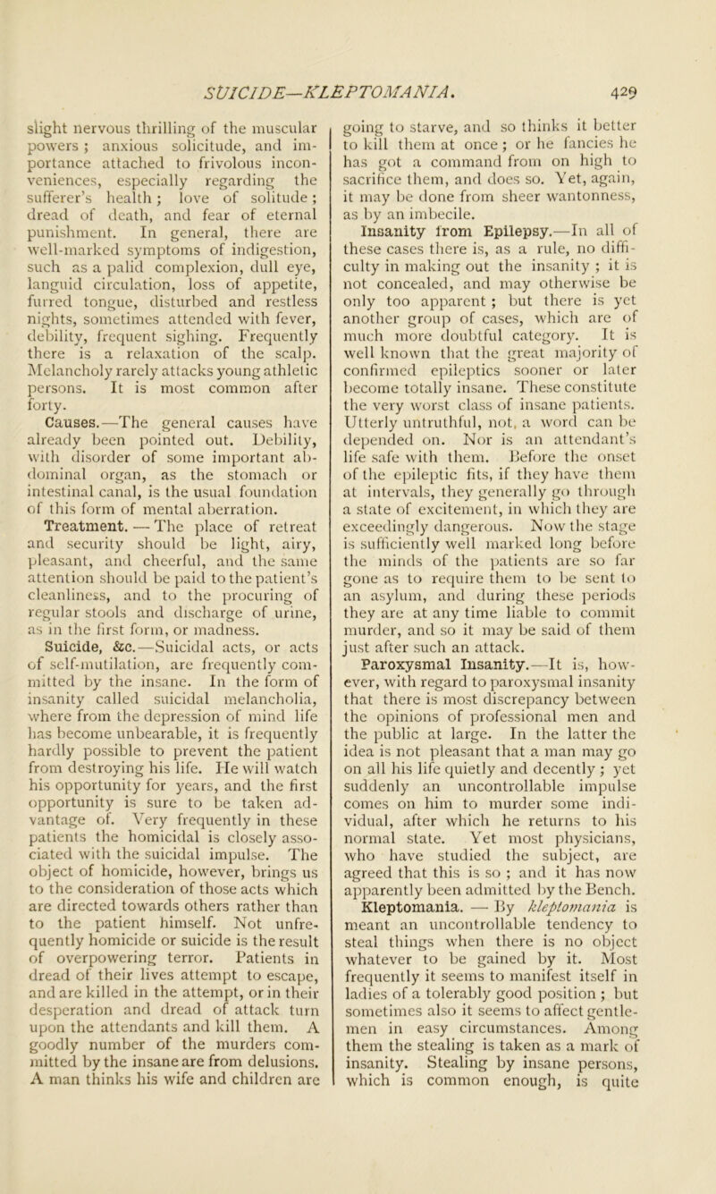 slight nervous thrilling of the muscular 1 powers ; anxious solicitude, and im- portance attached to frivolous incon- veniences, especially regarding the sufferer’s health; love of solitude; dread of death, and fear of eternal punishment. In general, there are well-marked symptoms of indigestion, such as a palid complexion, dull eye, languid circulation, loss of appetite, furred tongue, disturbed and restless nights, sometimes attended with fever, debility, frequent sighing. Frequently there is a relaxation of the scalp. Melancholy rarely attacks young athletic persons. It is most common after forty. Causes.—The general causes have already been pointed out. Debility, with disorder of some important ab- dominal organ, as the stomach or intestinal canal, is the usual foundation of this form of mental aberration. Treatment. •—- The place of retreat and security should be light, airy, pleasant, and cheerful, and the same attention should be paid to the patient’s cleanliness, and to the procuring of regular stools and discharge of urine, as in the first form, or madness. Suicide, &c.—Suicidal acts, or acts of self-mutilation, are frequently com- mitted by the insane. In the form of insanity called suicidal melancholia, where from the depression of mind life has become unbearable, it is frequently hardly possible to prevent the patient from destroying his life. He will watch his opportunity for years, and the first opportunity is sure to be taken ad- vantage of. Very frequently in these patients the homicidal is closely asso- ciated with the suicidal impulse. The object of homicide, however, brings us to the consideration of those acts which are directed towards others rather than to the patient himself. Not unfre- quently homicide or suicide is the result of overpowering terror. Patients in dread of their lives attempt to escape, and are killed in the attempt, or in their desperation and dread of attack turn upon the attendants and kill them. A goodly number of the murders com- mitted by the insane are from delusions. A man thinks his wife and children are going to starve, and so thinks it better to kill them at once; or he fancies he has got a command from on high to sacrifice them, and does so. Yet, again, it may be done from sheer wantonness, as by an imbecile. Insanity from Epilepsy.—In all of these cases there is, as a rule, 110 diffi- culty in making out the insanity ; it is not concealed, and may otherwise be only too apparent ; but there is yet another group of cases, which are of much more doubtful category. It is well known that the great majority of confirmed epileptics sooner or later become totally insane. These constitute the very worst class of insane patients. Utterly untruthful, not, a word can be depended on. Nor is an attendant’s life safe with them. Before the onset of the epileptic fits, if they have them at intervals, they generally go through a state of excitement, in which they are exceedingly dangerous. Now the stage is sufficiently well marked long before the minds of the patients are so far gone as to require them to be sent to an asylum, and during these periods they are at any time liable to commit murder, and so it may be said of them just after such an attack. Paroxysmal Insanity.—It is, how- ever, with regard to paroxysmal insanity that there is most discrepancy between the opinions of professional men and the public at large. In the latter the idea is not pleasant that a man may go on all his life quietly and decently ; yet suddenly an uncontrollable impulse comes on him to murder some indi- vidual, after which he returns to his normal state. Yet most physicians, who have studied the subject, are agreed that this is so ; and it has now apparently been admitted by the Bench. Kleptomania. — By kleptomania is meant an uncontrollable tendency to steal things when there is no object whatever to be gained by it. Most frequently it seems to manifest itself in ladies of a tolerably good position ; but sometimes also it seems to affect gentle- men in easy circumstances. Among them the stealing is taken as a mark of insanity. Stealing by insane persons, which is common enough, is quite