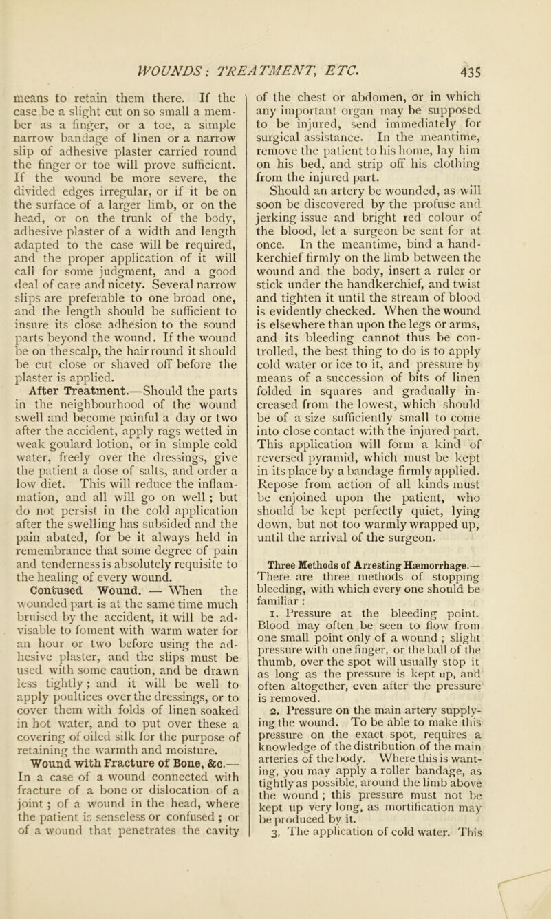 means to retain them there. If the case be a slight cut on so small a mem- ber as a finger, or a toe, a simple narrow bandage of linen or a narrow slip of adhesive plaster carried round the finger or toe will prove sufficient. If the wound be more severe, the divided edges irregular, or if it be on the surface of a larger limb, or on the head, or on the trunk of the body, adhesive plaster of a width and length adapted to the case will be required, and the proper application of it will call for some judgment, and a good deal of care and nicety. Several narrow slips are preferable to one broad one, and the length should be sufficient to insure its close adhesion to the sound parts beyond the wound. If the wound be on the scalp, the hair round it should be cut close or shaved off before the plaster is applied. After Treatment.—Should the parts in the neighbourhood of the wound swell and become painful a day or two after the accident, apply rags wetted in weak goulard lotion, or in simple cold water, freely over the dressings, give the patient a dose of salts, and order a low diet. This will reduce the inflam- mation, and all will go on well ; but do not persist in the cold application after the swelling has subsided and the pain abated, for be it always held in remembrance that some degree of pain and tenderness is absolutely requisite to the healing of every wound. Contused Wound. — When the wounded part is at the same time much bruised by the accident, it will be ad- visable to foment with warm water for an hour or two before using the ad- hesive plaster, and the slips must be used with some caution, and be drawn less tightly; and it will be well to apply poultices over the dressings, or to cover them with folds of linen soaked in hot water, and to put over these a covering of oiled silk for the purpose of retaining the warmth and moisture. Wound with Fracture of Bone, &c.— In a case of a wound connected with fracture of a bone or dislocation of a joint; of a wound in the head, where the patient is senseless or confused ; or of a wound that penetrates the cavity of the chest or abdomen, or in which any important organ may be supposed to be injured, send immediately for surgical assistance. In the meantime, remove the patient to his home, lay him on his bed, and strip off his clothing from the injured part. Should an artery be wounded, as will soon be discovered by the profuse and jerking issue and bright red colour of the blood, let a surgeon be sent for at once. In the meantime, bind a hand- kerchief firmly on the limb between the wound and the body, insert a ruler or stick under the handkerchief, and twist and tighten it until the stream of blood is evidently checked. When the wound is elsewhere than upon the legs or arms, and its bleeding cannot thus be con- trolled, the best thing to do is to apply cold water or ice to it, and pressure by means of a succession of bits of linen folded in squares and gradually in- creased from the lowest, which should be of a size sufficiently small to come into close contact with the injured part. This application will form a kind of reversed pyramid, which must be kept in its place by a bandage firmly applied. Repose from action of all kinds must be enjoined upon the patient, who should be kept perfectly quiet, lying down, but not too warmly wrapped up, until the arrival of the surgeon. Three Methods of Arresting Haemorrhage.— There are three methods of stopping bleeding, with which every one should be familiar : 1. Pressure at the bleeding point. Blood may often be seen to flow from one small point only of a wound ; slight pressure with one finger, or the ball of the thumb, over the spot will usually stop it as long as the pressure is kept up, and often altogether, even after the pressure is removed. 2. Pressure on the main artery supply- ing the wound. To be able to make this pressure on the exact spot, requires a knowledge of the distribution of the main arteries of the body. Where this is want- ing, you may apply a roller bandage, as tightly as possible, around the limb above the wound ; this pressure must not be kept up very long, as mortification may be produced by it. 3. The application of cold water. This