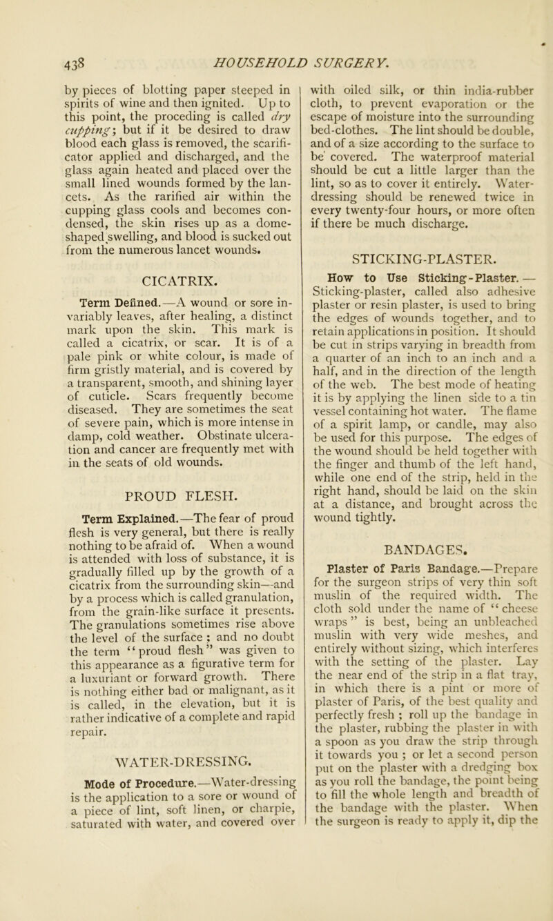 by pieces of blotting paper steeped in spirits of wine and then ignited. Up to this point, the proceding is called dry cupping; but if it be desired to draw blood each glass is removed, the scarifi- cator applied and discharged, and the glass again heated and placed over the small lined wounds formed by the lan- cets. As the rarified air within the cupping glass cools and becomes con- densed, the skin rises up as a dome- shaped swelling, and blood is sucked out from the numerous lancet wounds. CICATRIX. Term Defined.—A wound or sore in- variably leaves, after healing, a distinct mark upon the skin. This mark is called a cicatrix, or scar. It is of a pale pink or white colour, is made of firm gristly material, and is covered by a transparent, smooth, and shining layer of cuticle. Scars frequently become diseased. They are sometimes the seat of severe pain, which is more intense in damp, cold weather. Obstinate ulcera- tion and cancer are frequently met with in the seats of old wounds. PROUD FLESH. Term Explained.—The fear of proud flesh is very general, but there is really nothing to be afraid of. When a wound is attended with loss of substance, it is gradually filled up by the growth of a cicatrix from the surrounding skin—and by a process which is called granulation, from the grain-like surface it presents. The granulations sometimes rise above the level of the surface ; and no doubt the term “proud flesh” was given to this appearance as a figurative term for a luxuriant or forward growth. There is nothing either bad or malignant, as it is called, in the elevation, but it is rather indicative of a complete and rapid repair. WATER-DRESSING. Mode of Procedure.—Water-dressing is the application to a sore or wound of a piece of lint, soft linen, or charpie, saturated with water, and covered over with oiled silk, or thin india-rubber cloth, to prevent evaporation or the escape of moisture into the surrounding bed-clothes. The lint should be double, and of a size according to the surface to be’ covered. The waterproof material should be cut a little larger than the lint, so as to cover it entirely. Water- dressing should be renewed twice in every twenty-four hours, or more often if there be much discharge. STICKING-PLASTER. How to Use Sticking-Plaster.— Sticking-plaster, called also adhesive plaster or resin plaster, is used to bring the edges of wounds together, and to retain applications in position. It should be cut in strips varying in breadth from a quarter of an inch to an inch and a half, and in the direction of the length of the web. The best mode of heating it is by applying the linen side to a tin vessel containing hot water. The flame of a spirit lamp, or candle, may also be used for this purpose. The edges of the wound should be held together with the finger and thumb of the left hand, while one end of the strip, held in the right hand, should be laid on the skin at a distance, and brought across the wound tightly. BANDAGES. Plaster of Paris Bandage.—Prepare for the surgeon strips of very thin soft muslin of the required width. The cloth sold under the name of “cheese wraps ” is best, being an unbleached muslin with very wide meshes, and entirely without sizing, which interferes with the setting of the plaster. Lay the near end of the strip in a flat tray, in which there is a pint or more of plaster of Paris, of the best quality and perfectly fresh ; roll up the bandage in the plaster, rubbing the plaster in with a spoon as you draw the strip through it towards you ; or let a second person put on the plaster with a dredging box as you roll the bandage, the point being to fill the whole length and breadth of the bandage with the plaster. When the surgeon is ready to apply it, dip the