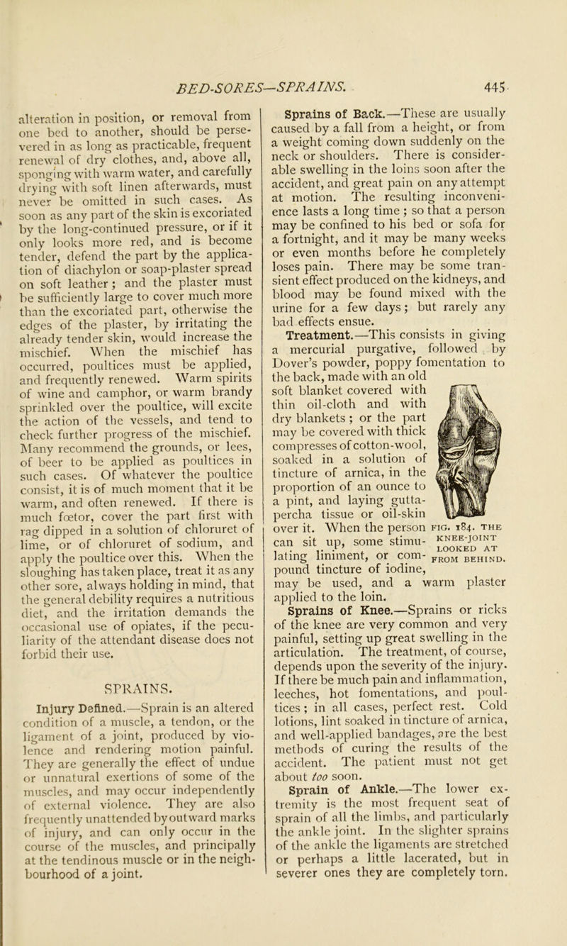 alteration in position, or removal from one bed to another, should be perse- vered in as long as practicable, frequent renewal of dry clothes, and, above all, sponging with warm water, and carefully drying with soft linen afterwards, must never be omitted in such cases.. As soon as any part of the skin is excoriated ‘ by the long-continued pressure, or if it only looks more red, and is become tender, defend the part by the applica- tion of diachylon or soap-plaster spread on soft leather ; and the plaster must ► be sufficiently large to cover much more than the excoriated part, otherwise the edges of the plaster, by irritating the already tender skin, would increase the mischief. When the mischief has occurred, poultices must be applied, and frequently renewed. Warm spirits of wine and camphor, or warm brandy sprinkled over the poultice, will excite the action of the vessels, and tend to check further progress of the mischief. Many recommend the grounds, or lees, of beer to be applied as poultices in such cases. Of whatever the poultice consist, it is of much moment that it be warm, and often renewed. If there is much foetor, cover the part first with rag dipped in a solution of chloruret of lime, or of chloruret of sodium, and apply the poultice over this. When the sloughing has taken place, treat it as any other sore, always holding in mind, that the general debility requires a nutritious diet, and the irritation demands the occasional use of opiates, if the pecu- liarity of the attendant disease does not forbid their use. SPRAINS. Injury Defined.—Sprain is an altered condition of a muscle, a tendon, or the ligament of a joint, produced by vio- lence and rendering motion painful. They are generally the effect of undue or unnatural exertions of some of the muscles, and may occur independently of external violence. They are also frequently unattended by outward marks of injury, and can only occur in the course of the muscles, and principally at the tendinous muscle or in the neigh- bourhood of a joint. Sprains of Back.—These are usually caused by a fall from a height, or from a weight coming down suddenly on the neck or shoulders. There is consider- able swelling in the loins soon after the accident, and great pain on any attempt at motion. The resulting inconveni- ence lasts a long time ; so that a person may be confined to his bed or sofa for a fortnight, and it may be many weeks or even months before he completely loses pain. There may be some tran- sient effect produced on the kidneys, and blood may be found mixed with the urine for a few days; but rarely any bad effects ensue. Treatment.—This consists in giving a mercurial purgative, followed by Dover’s powder, poppy fomentation to the back, made with an old soft blanket covered with thin oil-cloth and with dry blankets ; or the part may be covered with thick compresses of cotton-wool, soaked in a solution of tincture of arnica, in the proportion of an ounce to a pint, and laying gutta- percha tissue or oil-skin over it. When the person fig. 184. the can sit up, some stimu- lating liniment, or com- pound tincture of iodine, may be used, and a warm applied to the loin. Sprains of Knee.—Sprains or ricks of the knee are very common and very painful, setting up great swelling in the articulation. The treatment, of course, depends upon the severity of the injury. If there be much pain and inflammation, leeches, hot fomentations, and poul- tices ; in all cases, perfect rest. Cold lotions, lint soaked in tincture of arnica, and well-applied bandages, are the best methods of curing the results of the accident. The patient must not get about too soon. Sprain of Ankle.—The lower ex- tremity is the most frequent seat of sprain of all the limbs, and particularly the ankle joint. In the slighter sprains of the ankle the ligaments are stretched or perhaps a little lacerated, but in severer ones they are completely torn. KNEE-JOINT LOOKED AT FROM BEHIND. plaster