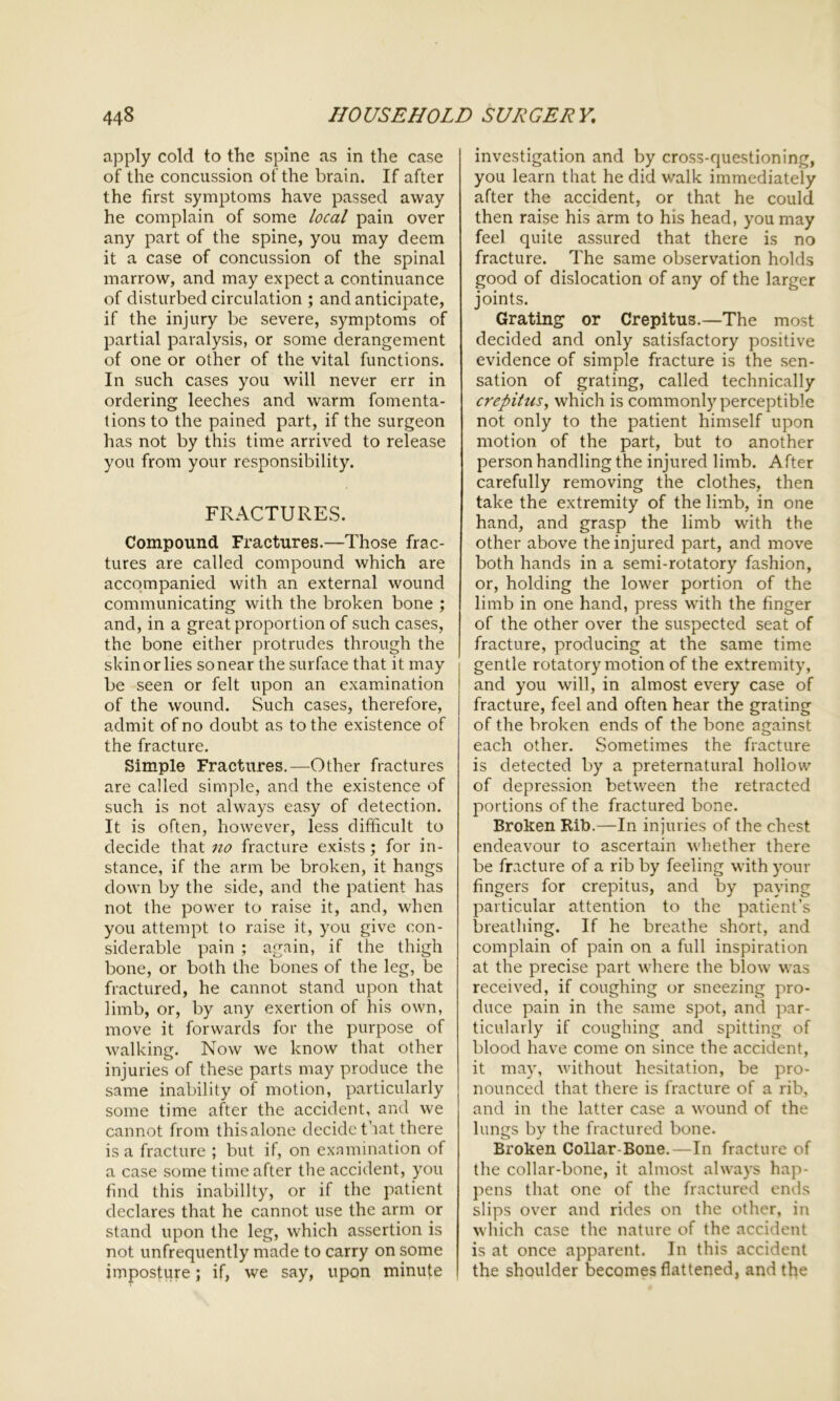 apply cold to the spine as in the case of the concussion of the brain. If after the first symptoms have passed away he complain of some local pain over any part of the spine, you may deem it a case of concussion of the spinal marrow, and may expect a continuance of disturbed circulation ; and anticipate, if the injury be severe, symptoms of partial paralysis, or some derangement of one or other of the vital functions. In such cases you will never err in ordering leeches and warm fomenta- tions to the pained part, if the surgeon has not by this time arrived to release you from your responsibility. FRACTURES. Compound Fractures.—Those frac- tures are called compound which are accompanied with an external wound communicating with the broken bone ; and, in a great proportion of such cases, the bone either protrudes through the skin or lies so near the surface that it may be seen or felt upon an examination of the wound. Such cases, therefore, admit of no doubt as to the existence of the fracture. Simple Fractures.—Other fractures are called simple, and the existence of such is not always easy of detection. It is often, however, less difficult to decide that no fracture exists; for in- stance, if the arm be broken, it hangs down by the side, and the patient has not the power to raise it, and, when you attempt to raise it, you give con- siderable pain ; again, if the thigh bone, or both the bones of the leg, be fractured, he cannot stand upon that limb, or, by any exertion of his own, move it forwards for the purpose of walking. Now we know that other injuries of these parts may produce the same inability of motion, particularly some time after the accident, and we cannot from thisalone decide that there is a fracture ; but if, on examination of a case some time after the accident, you find this inability, or if the patient declares that he cannot use the arm or stand upon the leg, which assertion is not unfrequently made to carry on some imposture; if, we say, upon minute investigation and by cross-questioning, you learn that he did walk immediately after the accident, or that he could then raise his arm to his head, you may feel quite assured that there is no fracture. The same observation holds good of dislocation of any of the larger joints. Grating or Crepitus.—The most decided and only satisfactory positive evidence of simple fracture is the sen- sation of grating, called technically crepitus, which is commonly perceptible not only to the patient himself upon motion of the part, but to another person handling the injured limb. After carefully removing the clothes, then take the extremity of the limb, in one hand, and grasp the limb with the other above the injured part, and move both hands in a semi-rotatory fashion, or, holding the lower portion of the limb in one hand, press with the finger of the other over the suspected seat of fracture, producing at the same time gentle rotatory motion of the extremity, and you will, in almost every case of fracture, feel and often hear the grating of the broken ends of the bone against each other. Sometimes the fracture is detected by a preternatural hollow of depression between the retracted portions of the fractured bone. Broken Rib.—In injuries of the chest endeavour to ascertain whether there be fracture of a rib by feeling with your fingers for crepitus, and by paying particular attention to the patient’s breathing. If he breathe short, and complain of pain on a full inspiration at the precise part where the blow was received, if coughing or sneezing pro- duce pain in the same spot, and par- ticularly if coughing and spitting of blood have come on since the accident, it may, without hesitation, be pro- nounced that there is fracture of a rib, and in the latter case a wound of the lungs by the fractured bone. Broken Collar-Bone.—In fracture of the collar-bone, it almost always hap- pens that one of the fractured ends slips over and rides on the other, in which case the nature of the accident is at once apparent. In this accident the shoulder becomes flattened, and the