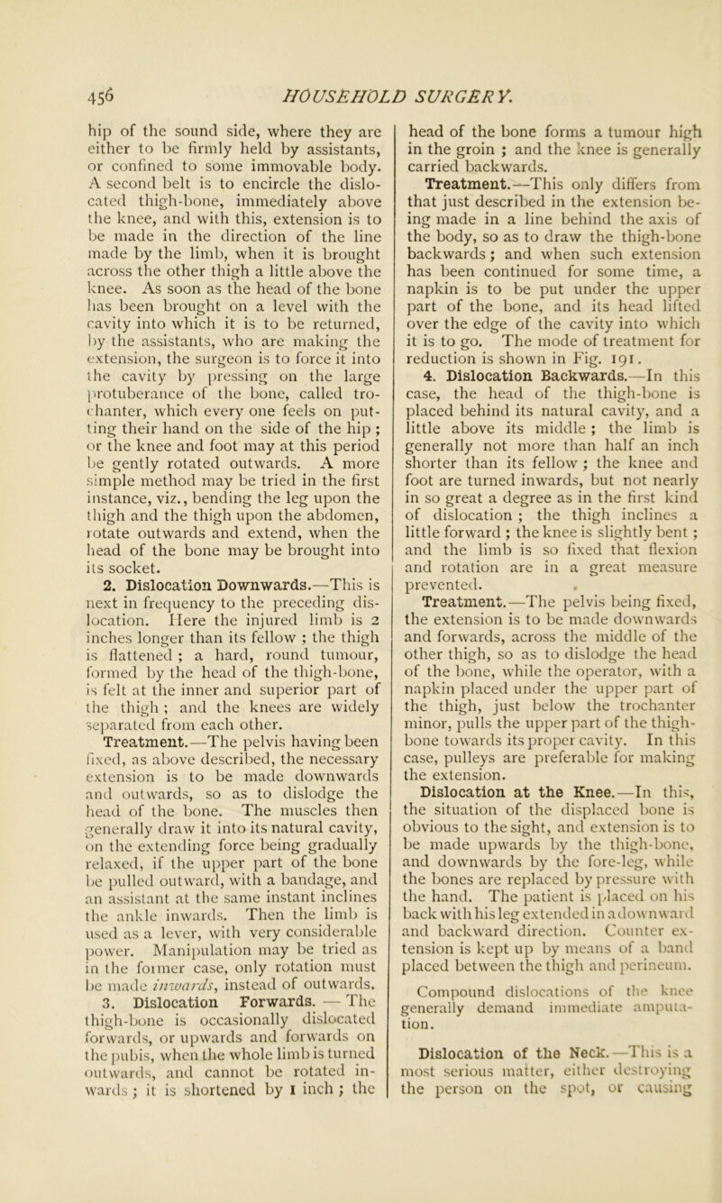 hip of the sound side, where they are either to be firmly held by assistants, or confined to some immovable body. A second belt is to encircle the dislo- cated thigh-bone, immediately above the knee, and with this, extension is to be made in the direction of the line made by the limb, when it is brought across the other thigh a little above the knee. As soon as the head of the bone lias been brought on a level with the cavity into which it is to be returned, by the assistants, who are making the extension, the surgeon is to force it into the cavity by pressing on the large protuberance of the bone, called tro- chanter, which every one feels on put- ting their hand on the side of the hip ; or the knee and foot may at this period be gently rotated outwards. A more simple method may be tried in the first instance, viz., bending the leg upon the thigh and the thigh upon the abdomen, rotate outwards and extend, when the head of the bone may be brought into its socket. 2. Dislocation Downwards.—This is next in frequency to the preceding dis- location. Here the injured limb is 2 inches longer than its fellow ; the thigh is flattened ; a hard, round tumour, formed by the head of the thigh-bone, is felt at the inner and superior part of the thigh ; and the knees are widely separated from each other. Treatment.—The pelvis having been fixed, as above described, the necessary extension is to be made downwards and outwards, so as to dislodge the head of the bone. The muscles then generally draw it into its natural cavity, on the extending force being gradually relaxed, if the upper part of the bone be pulled outward, with a bandage, and an assistant at the same instant inclines the ankle inwards. Then the limb is used as a lever, with very considerable power. Manipulation may be tried as in the foimer case, only rotation must be made inwards, instead of outwards. 3. Dislocation Forwards. — The thigh-bone is occasionally dislocated forwards, or upwards and forwards on the pubis, when the whole limb is turned outwards, and cannot be rotated in- wards ; it is shortened by 1 inch ; the head of the bone forms a tumour high in the groin ; and the knee is generally carried backwards. Treatment.—This only differs from that just described in the extension be- ing made in a line behind the axis of the body, so as to draw the thigh-bone backwards; and when such extension has been continued for some time, a napkin is to be put under the upper part of the bone, and its head lifted over the edge of the cavity into which it is to go. The mode of treatment for reduction is shown in Fig. 191. 4. Dislocation Backwards.—In this case, the head of the thigh-bone is placed behind its natural cavity, and a little above its middle; the limb is generally not more than half an inch shorter than its fellow ; the knee and foot are turned inwards, but not nearly in so great a degree as in the first kind of dislocation ; the thigh inclines a little forward ; the knee is slightly bent; and the limb is so fixed that flexion and rotation are in a great measure prevented. Treatment.—The pelvis being fixed, the extension is to be made downwards and forwards, across the middle of the other thigh, so as to dislodge the head of the bone, while the operator, with a napkin placed under the upper part of the thigh, just below the trochanter minor, pulls the upper part of the thigh- bone towards its proper cavity. In this case, pulleys are preferable for making the extension. Dislocation at the Knee.—In this, the situation of the displaced bone is obvious to the sight, and extension is to be made upwards by the thigh-bone, and downwards by the fore-leg, while the bones are replaced by pressure with the hand. The patient is placed on his back with his leg extended in a down ward and backward direction. Counter ex- tension is kept up by means of a band placed between the thigh and perineum. Compound dislocations of the knee generally demand immediate amputa- tion. Dislocation of the Neck.—This is a most serious matter, either destroying the person on the spot, or causing
