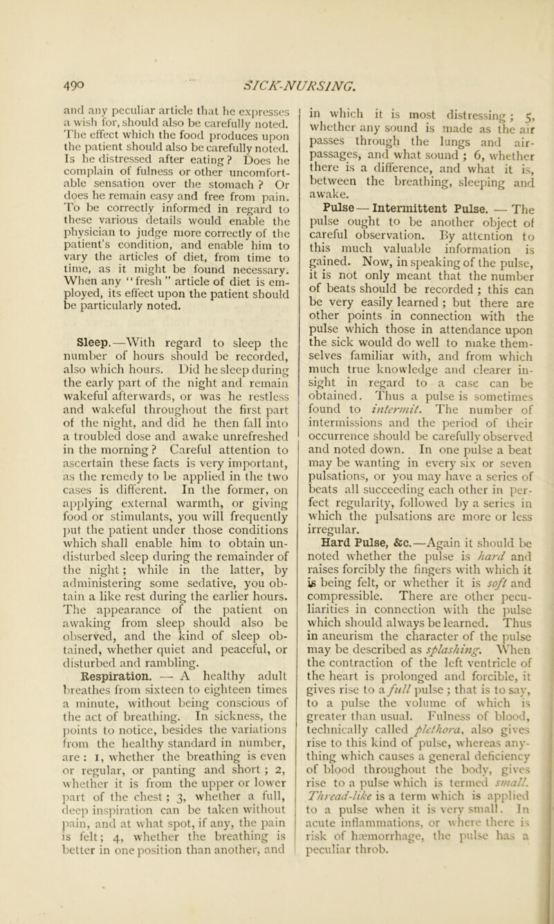 and any peculiar article that he expresses a wish for, should also be carefully noted. The effect which the food produces upon the patient should also be carefully noted. Is he distressed after eating ? Does he complain of fulness or other uncomfort- able sensation over the stomach ? Or does he remain easy and free from pain. To be correctly informed in regard to these various details would enable the physician to judge more correctly of the patient’s condition, and enable him to vary the articles of diet, from time to time, as it might be found necessary. When any “fresh ” article of diet is em- ployed, its effect upon the patient should be particularly noted. Sleep.—With regard to sleep the number of hours should be recorded, also which hoars. Did he sleep during the early part of the night and remain wakeful afterwards, or was he restless and wakeful throughout the first part of the night, and did he then fall into a troubled dose and awake unrefreshed in the morning ? Careful attention to ascertain these facts is very important, as the remedy to be applied in the two cases is different. In the former, on applying external warmth, or giving food or stimulants, you will frequently put the patient under those conditions which shall enable him to obtain un- disturbed sleep during the remainder of the night; while in the latter, by administering some sedative, you ob- tain a like rest during the earlier hours. The appearance of the patient on awaking from sleep should also be observed, and the kind of sleep ob- tained, whether quiet and peaceful, or disturbed and rambling. Respiration. — A healthy adult breathes from sixteen to eighteen times a minute, without being conscious of the act of breathing. In sickness, the points to notice, besides the variations from the healthy standard in number, are : i, whether the breathing is even or regular, or panting and short ; 2, whether it is from the upper or lower part of the chest; 3, whether a full, deep inspiration can be taken without pain, and at what spot, if any, the pain is felt; 4, whether the breathing is better in one position than another, and in which it is most distressing; 5, whether any sound is made as the air passes through the lungs and air- passages, and what sound ; 6, whether there is a difference, and what it is, between the breathing, sleeping and awake. Pulse—Intermittent Pulse. —The pulse ought to be another object of careful observation. By attention to this much valuable information is gained. Now, in speaking of the pulse, it is not only meant that the number of beats should be recorded ; this can be very easily learned ; but there are other points in connection with the pulse which those in attendance upon the sick would do well to make them- selves familiar with, and from which much true knowledge and clearer in- sight in regard to a case can be obtained. Thus a pulse is sometimes found to intermit. The number of intermissions and the period of their occurrence should be carefully observed and noted down. In one pulse a beat may be wanting in every six or seven pulsations, or you may have a series of beats all succeeding each other in per- fect regularity, followed by a series in which the pulsations are more or less irregular. Hard Pulse, &c.—Again it should be noted whether the pulse is hard and raises forcibly the fingers with which it is being felt, or whether it is soft and compressible. There are other pecu- liarities in connection with the pulse which should always be learned. Thus in aneurism the character of the pulse may be described as splashing. When the contraction of the left ventricle of the heart is prolonged and forcible, it gives rise to a full pulse ; that is to say, to a pulse the volume of which is greater than usual. Fulness of blood, technically called plethora, also gives rise to this kind of pulse, whereas any- thing which causes a general deficiency of blood throughout the body, gives rise to a pulse which is termed small. Thread-like is a term which is applied to a pulse when it is very small. In acute inflammations, or where there is risk of haemorrhage, the pulse has a peculiar throb.