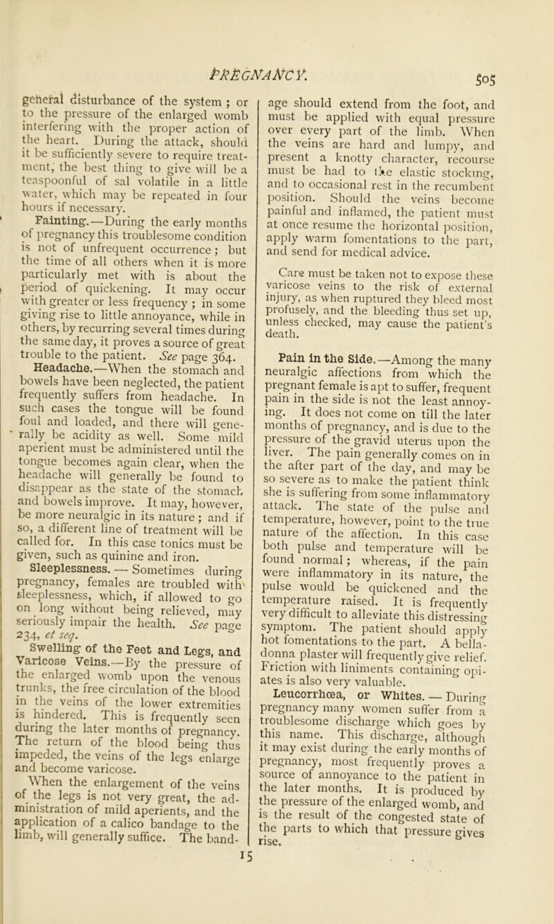 geheral disturbance of the system ; or to the pressure of the enlarged womb interfering with the proper action of the heart.. During the attack, should it be sufficiently severe to require treat- ment, the best thing to give will be a teaspoonful of sal volatile in a little water, which may be repeated in four hours if necessary. Fainting.—During the early months of pregnancy this troublesome condition is not of unfrequent occurrence; but the time of all others when it is more particularly met with is about the > period of quickening. It may occur with greater or less frequency ; in some giving rise to little annoyance, while in others, by recurring several times during the same day, it proves a source of great trouble to the patient. See page 364. Headache.—When the stomach and bowels have been neglected, the patient frequently suffers from headache. In such cases the tongue will be found foul and loaded, and there will gene- * rally be acidity as well. Some mild aperient must be administered until the tongue becomes again clear, when the headache will generally be found to disappear as the state of the stomach and bowels improve. It may, however, be more neuralgic in its nature; and if so, a different line of treatment will be called for. In this case tonics must be given, such as quinine and iron. Sleeplessness. — Sometimes during pregnancy, females are troubled with' sleeplessness, which, if allowed to go on _ long without being relieved, may seriously impair the health. See pane 234, et seq. Swelling of the Feet and Legs, and \aiicose Veins.—By the pressure of the enlarged womb upon the venous trunks, the free circulation of the blood in the veins of the lower extremities is hindered. This is frequently seen during the later months of pregnancy. The return of the blood being thus impeded, the veins of the legs enlarge and become varicose. When the enlargement of the veins of the legs is not very great, the ad- ministration of mild aperients, and the application of a calico bandage to the limb, will generally suffice. The band- $0$ age should extend from the foot, and must be applied with equal pressure over every part of the limb. When the veins are hard and lumpy, and present a knotty character, recourse must be had to tke elastic stocking, and to occasional rest in the recumbent position. Should the veins become painful and inflamed, the patient must at once resume the horizontal position, apply warm fomentations to the part, and send for medical advice. Care must be taken not to expose these varicose veins to the risk of external injury, as when ruptured they bleed most profusely, and the bleeding thus set up, unless checked, may cause the patient’s death. Pain in the Side.—Among the many neuralgic affections from which the pregnant female is apt to suffer, frequent pain in the side is not the least annoy- ing. It does not come on till the later months of pregnancy, and is due to the pressure of the gravid uterus upon the liver. The pain generally comes on in the after part of the day, and may be so seveie as to make the patient think she is suffering from some inflammatory attack. Ihe state of the pulse and temperature, however, point to the true nature of the affection. In this case both pulse and temperature will be found . normal; whereas, if the pain were inflammatory in its nature, the pulse would be quickened and the temperature raised. It is frequently ' ei> difficult to alleviate this distressing symptom. The patient should apply hot fomentations to the part. A bella- donna plaster will frequently give relief, friction with liniments containing opi- ates is also very valuable. Leucorrhoea, or Whites. — During pregnancy many women suffer from a troublesome discharge which goes by this name. This discharge, although it may exist during the early months'of pregnancy, most frequently proves a source of annoyance to the patient in the later months. It is produced by the pressure of the enlarged womb, and is the result of the congested state of the parts to which that pressure gives rise.