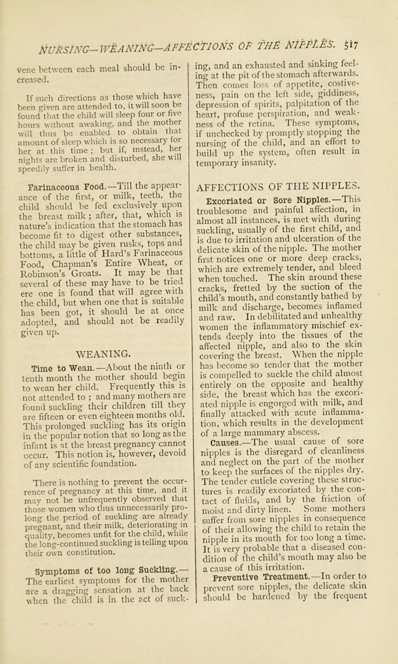 tiURSING— WEANING—AFFECTION.S OR fH& MfPL£$. 5*7 vene between each meal should be in- creased. If such directions as those which have been given are attended to, it will soon be found that the child will sleep four or five hours without awaking, and the mother will thus be enabled to obtain that amount of sleep which is so necessaiy for her at this time ; but if, instead, her nights are broken and disturbed, she will speedily suffer in health. Farinaceous Food.—Till the appear- ance of the first, or milk, teeth, the child should be fed exclusively upon the breast milk ; after, that, which is nature’s indication that the stomach has become fit to digest other substances, the child may be given rusks, tops and bottoms, a little of Hard’s Farinaceous Food, Chapman’s Entire Wheat, or Robinson’s Groats. It may be that several of these may have to be tried ere one is found that will agree with the child, but when one that is suitable has been got, it should be at once adopted, and should not be readily given up. WEANING. Time to Wean.—About the ninth or tenth month the mother should begin to wean her child. Frequently this is not attended to ; and many mothers are found suckling their children till they are fifteen or even eighteen months old. This prolonged suckling has its origin in the popular notion that so long as the infant is at the breast pregnancy cannot occur. This notion is, however, devoid of any scientific foundation. There is nothing to prevent the occur- rence of pregnancy at this time, and it may not be unfrequently observed that those women who thus unnecessarily pro- long the period of suckling are already pregnant, and their milk, deteriorating in quality, becomes unfit for the child, while the long-continued suckling is telling upon their own constitution. Symptoms of too long Suckling.— The earliest symptoms for the mother are a dragging sensation at the back when the child is in the act of suck- ing, and an exhausted and sinking feel- ing at the pit of the stomach afterwards. Then comes loss of appetite, costive- ness, pain on the left side, giddiness, depression of spirits, palpitation of the heart, profuse perspiration, and weak- ness of the retina. These symptoms, if unchecked by promptly stopping the nursing of the child, and an effort to build up the system, often result in temporary insanity. AFFECTIONS OF THE NIPPLES. Excoriated or Sore Nipples.—This troublesome and painful affection, in almost all instances, is met with during suckling, usually of the first child, and is due to irritation and ulceration of the delicate skin of the nipple. The mother first notices one or more deep cracks, which are extremely tender, and bleed when touched. The skin around these cracks, fretted by the suction of the child’s mouth, and constantly bathed by milk and discharge, becomes inflamed and raw. In debilitated and unhealthy women the inflammatory mischief ex- tends deeply into the tissues of the affected nipple, and also to the skin covering the breast. When the nipple has become so tender that the mother is compelled to suckle the child almost entirely on the opposite and healthy side, the breast which has the excori- ated nipple is engorged with milk, and finally attacked with acute inflamma- tion, which results in the development of a large mammary abscess. Causes.—The usual cause of sore nipples is the disregard of cleanliness and neglect on the part of the mother to keep the surfaces of the nipples dry. The tender cuticle covering these struc- tures is readily excoriated by the con-^ tact of fluids, and by the friction of moist and dirty linen. Some mothers suffer from sore nipples in consequence of their allowing the child to retain the nipple in its mouth for too long a time. It is very probable that a diseased con- dition of the child’s mouth may also be a cause of this irritation. Preventive Treatment.—In order to prevent sore nipples, the delicate skin should be hardened by the frequent