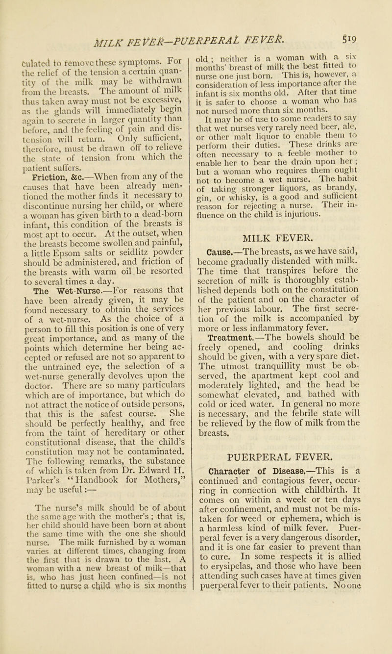 MILK FEVER—PUERPERAL FEVER. culated to remove these symptoms. For the relief of the tension a certain quan- tity of the milk may be withdrawn from the breasts. The amount of milk thus taken away must not be excessive, as the glands will immediately begin again to secrete in larger quantity than before, and the feeling of pain and dis- tension will return. Only sufficient, therefore, must be drawn off to relieve the state of tension from which the patient suffers. Friction, &c.—When from any of the causes that have been already men- tioned the mother finds it necessary to discontinue nursing her child, or where a woman has given birth to a dead-born infant, this condition of the breasts is most apt to occur. At the outset, when the breasts become swollen and painful, a little Epsom salts or seidlitz powder should be administered, and friction of the breasts with warm oil be resorted to several times a day. The Wet-Nurse.—For reasons that have been already given, it may be found necessary to obtain the services of a wet-nurse. As the choice of a person to fill this position is one of very great importance, and as many of the points which determine her being ac- cepted or refused are not so apparent to the untrained eye, the selection of a wet-nurse generally devolves upon the doctor. There are so many particulars which are of importance, but which do not attract the notice of outside persons, that this is the safest course. She should be perfectly healthy, and free from the taint of hereditary or other constitutional disease, that the child’s constitution may not be contaminated. The following remarks, the substance of which is taken from Dr. Edward H. Parker’s “Handbook for Mothers,” may be useful:— The nurse’s milk should be of about the same age with the mother’s; that is, her child should have been born at about the same time with the one she should nurse. The milk furnished by a woman varies at different times, changing from the first that is drawn to the last. A woman with a new breast of milk—that is, who has just been confined—is not fitted to nurse a child who is six months 519 old ; neither is a woman with a six months’ breast of milk the best fitted to nurse one just born. This is, however, a consideration of less importance after the infant is six months old. After that time it is safer to choose a woman who has not nursed more than six months. It may be of use to some readers to say that wet nurses very rarely need beer, ale, or other malt liquor to enable them to perform their duties. These drinks are often necessary to a feeble mother to enable her to bear the drain upon her ; but a woman who requires them ought not to become a wet nurse. The habit of taking stronger liquors, as brandy, gin, or whisky, is a good and sufficient reason for rejecting a nurse. Their in- fluence on the child is injurious. MILK FEVER. Cause.—The breasts, as we have said, become gradually distended with milk. The time that transpires before the secretion of milk is thoroughly estab- lished depends both on the constitution of the patient and on the character of her previous labour. The first secre- tion of the milk is accompanied by more or less inflammatory fever. Treatment.—The bowels should be freely opened, and cooling drinks should be given, with a very spare diet. The utmost tranquillity must be ob- served, the apartment kept cool and moderately lighted, and the head be somewhat elevated, and bathed with cold or iced water. In general no more is necessary, and the febrile state will be relieved by the flow of milk from the breasts. PUERPERAL FEVER. Character of Disease.—This is a continued and contagious fever, occur- ring in connection with childbirth. It comes on within a week or ten days after confinement, and must not be mis- taken for weed or ephemera, which is a harmless kind of milk fever. Puer- peral fever is a very dangerous disorder, and it is one far easier to prevent than to cure. In some respects it is allied to erysipelas, and those who have been attending such cases have at times given puerperal fever to their patients. No one