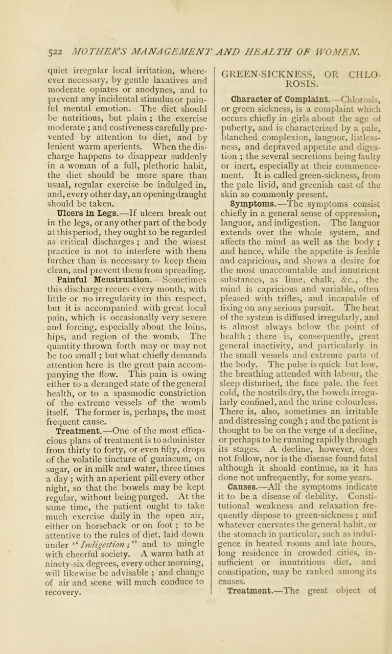 quiet irregular local irritation, wliere- ever necessary, by gentle laxatives and moderate opiates or anodynes, and to prevent any incidental stimulus or pain- ful mental emotion. The diet should be nutritious, but plain ; the exercise moderate ; and costiveness carefully pre- vented by attention to diet, and by lenient warm aperients. When the dis- charge happens to disappear suddenly in a woman of a full, plethoric habit, the diet should be more spare than usual, regular exercise be indulged in, and, every other day, an openingdraught should be taken. Ulcers in Legs.—If ulcers break out in the legs, or any other part of the body at this period, they ought to be regarded as critical discharges ; and the wisest practice is not to interfere with them further than is necessary to keep them clean, and prevent them from spreading. Painful Menstruation.—Sometimes this discharge recurs every month, with little or no irregularity in this respect, but it is accompanied with great local pain, which is occasionally very severe and forcing, especially about the loins, hips, and region of the womb. The quantity thrown forth may or may not be too small; but what chiefly demands attention here is the great pain accom- panying the flow. This pain is owing either to a deranged state of the general health, or to a spasmodic constriction of the extreme vessels of the womb itself. The former is, perhaps, the most frequent cause. Treatment.—One of the most effica- cious plans of treatment is to administer from thirty to forty, or even fifty, drops of the volatile tincture of guaiacum, on sugar, or in milk and water, three times a day ; with an aperient pill every other night, so that the bowels may be kept regular, without being purged. At the same time, the patient ought to take much exercise daily in the open air, either on horseback or on foot ; to be attentive to the rules of diet, laid down under ‘ ‘ Indigestion; ’ ’ and to mingle with cheerful society. A warm bath at ninety-six degrees, every other morning, will likewise be advisable ; and change of air and scene will much conduce to recovery. GREEN-SICKNESS, OR CHLO- ROSIS. Character of Complaint.—Chlorosis, or green sickness, is a complaint which occurs chiefly in girls about the age of puberty, and is characterized by a pale, blanched complexion, languor, listless- ness, and depraved appetite and diges- tion ; the several secretions being faulty or inert, especially at their commence- ment. It is called green-sickness, from the pale livid, and greenish cast of the skin so commonly present. Symptoms.—The symptoms consist chiefly in a general sense of oppression, languor, and indigestion. The languor extends over the whole system, and affects the mind as well as the body ; and hence, while the appetite is feeble and capricious, and shows a desire for the most unaccountable and innutrient substances, as lime, chalk, &c., the mind is capricious and variable, often pleased with trifles, and incapable of fixing on any serious pursuit. The heat of the system is diffused irregularly, and is almost always below the point of health ; there is, consequently, great general inactivity, and particularly in the small vessels and extreme parts of the body. The pulse is quick but low, the breathing attended with labour, the sleep disturbed, the face pale, the feet cold, the nostrils dry, the bowels irregu- larly confined, and the urine colourless. There is, also, sometimes an irritable and distressing cough; and the patient is thought to be on the verge of a decline, or perhaps to be running rapidly through its stages. A decline, however, does not follow, nor is the disease found fatal although it should continue, as it has done not unfrequently, for some years. Causes.—All the symptoms indicate it to be a disease of debility. Consti- tutional weakness and relaxation fre- quently dispose to green-sickness ; and whatever enervates the general habit, or the stomach in particular, such as indul- gence in heated rooms and late hours, long residence in crowded cities, in- sufficient or innutritious diet, and constipation, may be ranked among its causes. Treatment.—The great object of