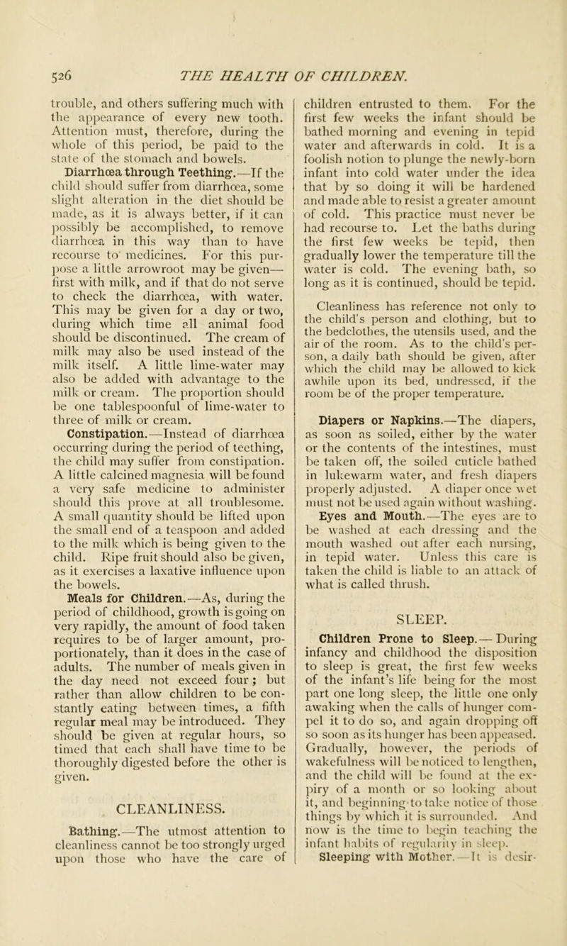 trouble, and others suffering much with the appearance of every new tooth. Attention must, therefore, during the whole of this period, be paid to the state of the stomach and bowels. Diarrhoea through Teething.—If the child should suffer from diarrhoea, some slight alteration in the diet should be made, as it is always better, if it can possibly be accomplished, to remove diarrhoea in this way than to have recourse to medicines. For this pur- pose a little arrowroot may be given— first with milk, and if that do not serve to check the diarrhoea, with water. This may be given for a day or two, during which time all animal food should be discontinued. The cream of milk may also be used instead of the milk itself. A little lime-water may also be added with advantage to the milk or cream. The proportion should be one tablespoonful of lime-water to three of milk or cream. Constipation.—Instead of diarrhoea occurring during the period of teething, the child may suffer from constipation. A little calcined magnesia will be found a very safe medicine to administer should this prove at all troublesome. A small quantity should be lifted upon the small end of a teaspoon and added to the milk which is being given to the child. Ripe fruit should also be given, as it exercises a laxative influence upon the bowels. Meals for Children.—As, during the period of childhood, growth is going on very rapidly, the amount of food taken requires to be of larger amount, pro- portionately, than it does in the case of adults. The number of meals given in the day need not exceed four; but rather than allow children to be con- stantly eating between times, a fifth regular meal may be introduced. They should be given at regular hours, so timed that each shall have time to be thoroughly digested before the other is given. CLEANLINESS. Bathing.—The utmost attention to cleanliness cannot be too strongly urged upon those who have the care of children entrusted to them. For the first few weeks the infant should be bathed morning and evening in tepid water and afterwards in cold. It is a foolish notion to plunge the newly-born infant into cold water under the idea that by so doing it will be hardened and made able to resist a greater amount of cold. This practice must never be had recourse to. Let the baths during the first few weeks be tepid, then gradually lower the temperature till the water is cold. The evening bath, so long as it is continued, should be tepid. Cleanliness has reference not only to the child’s person and clothing, but to the bedclothes, the utensils used, and the air of the room. As to the child’s per- son, a daily bath should be given, after which the child may be allowed to kick awhile upon its bed, undressed, if the room be of the proper temperature. Diapers or Napkins.—The diapers, as soon as soiled, either by the water or the contents of the intestines, must be taken off, the soiled cuticle bathed in lukewarm water, and fresh diapers properly adjusted. A diaper once vet must not be used again without washing. Eyes and Mouth.—The eyes are to be washed at each dressing and the mouth washed out after each nursing, in tepid water. Unless this care is taken the child is liable to an attack of what is called thrush. SLEEP. Children Prone to Sleep.— During infancy and childhood the disposition to sleep is great, the first few weeks of the infant’s life being for the most part one long sleep, the little one only awaking when the calls of hunger com- pel it to do so, and again dropping off so soon as its hunger has been appeased. Gradually, however, the periods of wakefulness will be noticed to lengthen, and the child will be found at the ex- piry of a month or so looking about it, and beginning to take notice of those things by which it is surrounded. And now is the time to begin teaching the infant habits of regularity in sleep. Sleeping with Mother. — It is desir-