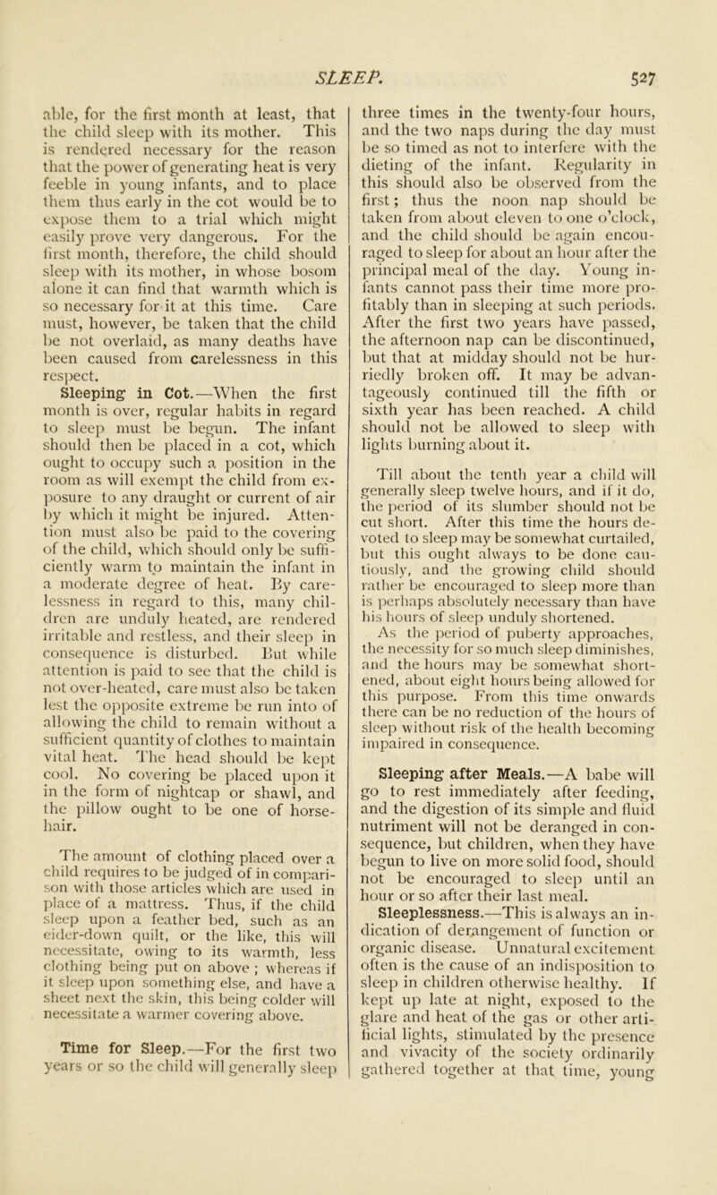 able, for the first month at least, that the child sleep with its mother. This is rendered necessary for the reason that the power of generating heat is very feeble in young infants, and to place them thus early in the cot would be to expose them to a trial which might easily prove very dangerous. For the first month, therefore, the child should sleep with its mother, in whose bosom alone it can find that warmth which is so necessary for it at this time. Care must, however, be taken that the child be not overlaid, as many deaths have been caused from carelessness in this respect. Sleeping in Cot.—When the first month is over, regular habits in regard to sleep must be begun. The infant should then be placed in a cot, which ought to occupy such a position in the room as will exempt the child from ex- posure to any draught or current of air by which it might be injured. Atten- tion must also be paid to the covering of the child, which should only be suffi- ciently warm to maintain the infant in a moderate degree of heat. By care- lessness in regard to this, many chil- dren are unduly heated, are rendered irritable and restless, and their sleep in consequence is disturbed. But while attention is paid to see that the child is not over-heated, care must also be taken lest the opposite extreme be run into of allowing the child to remain without a sufficient quantity of clothes to maintain vital heat. The head should be kept cook No covering be placed upon it in the form of nightcap or shawl, and the pillow ought to be one of horse- hair. The amount of clothing placed over a child requires to be judged of in compari- son with those articles which are used in place of a mattress. Thus, if the child sleep upon a feather bed, such as an eider-down quilt, or the like, this will necessitate, owing to its warmth, less clothing being put on above ; whereas if it sleep upon something else, and have a sheet next the skin, this being colder will necessitate a warmer covering above. Time for Sleep.—For the first two years or so the child will generally sleep three times in the twenty-four hours, and the two naps during the day must be so timed as not to interfere with the dieting of the infant. Regularity in this should also be observed from the first; thus the noon nap should be taken from about eleven to one o’clock, and the child should be again encou- raged to sleep for about an hour after the principal meal of the day. Young in- fants cannot pass their time more pro- fitably than in sleeping at such periods. After the first two years have passed, the afternoon nap can be discontinued, but that at midday should not be hur- riedly broken off. It may be advan- tageously continued till the fifth or sixth year has been reached. A child should not be allowed to sleep with lights burning about it. Till about the tenth year a child will generally sleep twelve hours, and if it do, the period of its slumber should not be cut short. After this time the hours de- voted to sleep may be somewhat curtailed, but this ought always to be done cau- tiously, and the growing child should rather be encouraged to sleep more than is perhaps absolutely necessary than have his hours of sleep unduly shortened. As the period of puberty approaches, the necessity for so much sleep diminishes, and the hours may be somewhat short- ened, about eight hours being allowed for this purpose. From this time onwards there can be no reduction of the hours of sleep without risk of the health becoming impaired in consequence. Sleeping after Meals.—A babe will go to rest immediately after feeding, and the digestion of its simple and fluid nutriment will not be deranged in con- sequence, but children, when they have begun to live on more solid food, should not be encouraged to sleep until an hour or so after their last meal. Sleeplessness.—This is always an in- dication of derangement of function or organic disease. Unnatural excitement often is the cause of an indisposition to sleep in children otherwise healthy. If kept up late at night, exposed to the glare and heat of the gas or other arti- ficial lights, stimulated by the presence and vivacity of the society ordinarily gathered together at that time, young