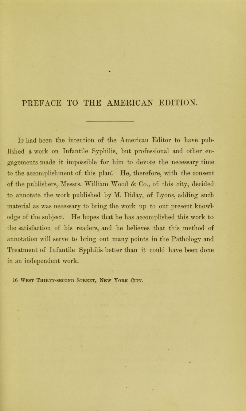PREFACE TO THE AMERICAN EDITION. It liad been the intention of the American Editor to liavè pub- lished a work on Infantile Syphilis, bnt professional and otlier en- gagements made it impossible for him to devote tlie necessary time to the accomplishment of this plan. Pie, therefore, with tlie consent of tlie publiskers, Messrs. William Wood & Co., of tliis city, decided to annotate tlie work publislied by M. Diday, of Lyons, adding sucli material as was necessary to brin g tlie work up to our présent knowl- edge of tlie subject. He hopes that lie lias accomplislied this work to tlie satisfaction of bis readers, and lie believes tliat tliis metliod of annotation will serve to bring ont many points in tlie Patliology and Treatment of Infantile Syphilis better than it could bave been done in an independent work. 16 West Thirt y-second Street, New York City.
