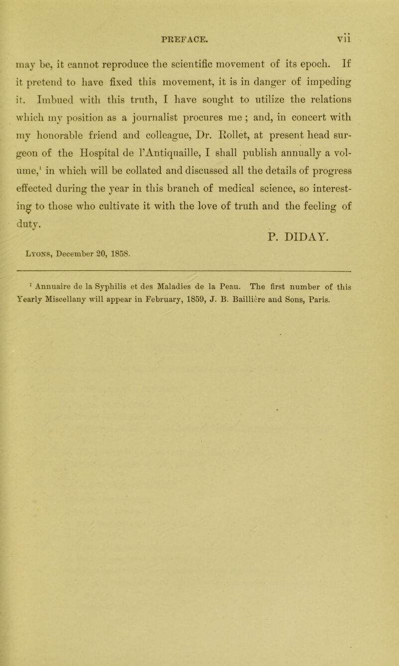 may be, it eannot reproduce the scientific movement of its epocli. If it prétend to hâve fixed tliis movement, it is in danger of impeding it. Imbued with tliis truth, I liave sought to utilize the relations wliich my position as a jonrnalist procures me ; and, in concert with my honorable friend and colleague, Dr. Iiollet, at présent liead sur- geon of the Hospital de F Antiquaille, I shall publish annually a vol- ume,1 in which will be collated and discussed ail the details of progress effected during the year in tliis branch of medical science, so interest- ing to tliose who cultivate it with the love of truth and the feeling of duty. P. DIDAY. Lyons, December 20, 1858. 1 Annuaire de la Syphilis et des Maladies de la Peau. The first number of tliis Yearly Miseellany will appear in February, 1859, J. B. Baillière and Sons, Paris.