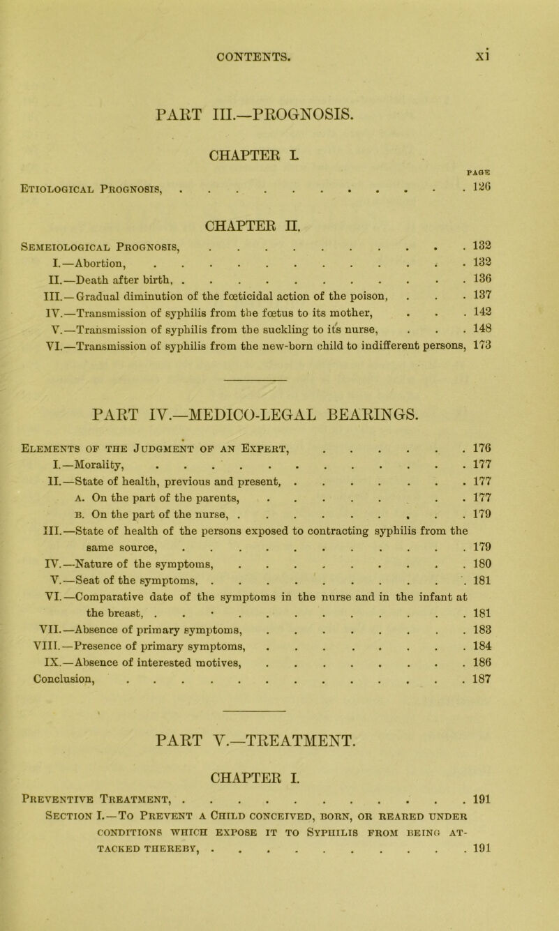 FAUT III.—PROGNOSIS. CHAPTER L PAGT5 Etiological Prognosis, - .120 CHAPTER H. Semeiological Prognosis, 132 I.—Abortion, ............ 132 II.—Death after birth, . 136 III. —Graduai diminution of the fœticidal action of the poison, . . . 137 IY.—Transmission of syphilis from the fœtus to its mother, . . . 142 V.—Transmission of syphilis from the suckling to its nurse, . . . 148 VI.—Transmission of syphilis from the new-born child to indifferent persons, 173 PART IY.—MEDICO-LEGAL BEARINGS. Eléments of the Judgment of an Expert, 176 I.—Morality, ............ 177 II.—State of health, previous and présent, .... ... 177 a. On the part of the parents, . .177 b. On the part of the nurse, ......... 179 III. —State of health of the persons exposed to contracting syphilis from the same source, ........... 179 IV. —Nature of the symptoms, . . . , . . . . .180 V.—Seat of the symptoms, . . . . . . . . . 181 VI.—Comparative date of the symptoms in the nurse and in the infant at the breast, . . • 181 VII.—Absence of primary symptoms, . . . . . . . .183 VIII.—Presence of primary symptoms, ... ..... 184 IX.—Absence of interested motives, ........ 186 Conclusion, . . 187 * PART Y.—TREATMENT. CHAPTER I. PREVENTIVE TREATMENT, 191 Section I. —To Prevent a CniLD concetved, born, or reared under CONDITIONS WHICH EXPOSE IT TO SYPHILIS FROM BEING AT- TACKED THEREBY, 191