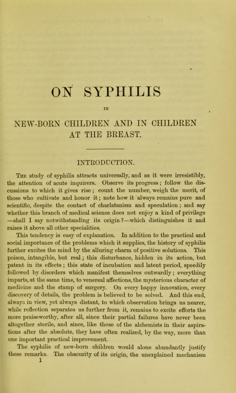 ON SYPHILIS IN NEW-BORN CHILDREN AND IN CHILDREN AT THE BREAST. INTRODUCTION. The study of syphilis attracts universally, and as it were irresistibly, the attention of acute inquirers. Observe its progress ; follow the dis- cussions to winch it gives rise ; count the number, weigh the merit, of those who cultivate and honor it ; note how it always remains pure and scientific, despite the contact of charlatanism and spéculation ; and say whether this branch of medical science does not enjoy a kind of privilège —shall I say notwithstanding its origin ?—which clistinguishes it and raises it above ail other specialities. This tendency is easy of explanation. In addition to the practical and social importance of the problems which it supplies, the history of syphilis further excites the mind by the alluring charm of positive solutions. This poison, intangible, but real ; this disturbance, hidden in its action, but patent in its effects ; this state of incubation and latent period, speedily followed by disorders which manifest themselves outwardly ; everything imparts, at the same time, to venereal affections, the mysterious character of medicine and the stamp of surgery. On every happy innovation, every discovery of details, the problem is believed to be solved. And this end, always in view, yet always distant, to which observation brings us nearer, while reflection séparâtes us further from it, remains to excite efforts the more praiseworthy, after ail, since their partial failures hâve never been altogether stérile, and since, like those of the alchemists in their aspira- tions after the absolute, they hâve often realized, by the way, more than one important practical improvement. The syphilis of new-born children would alone abundantly justify these remarks. The obscurity of its origin, the unexplained mechanism