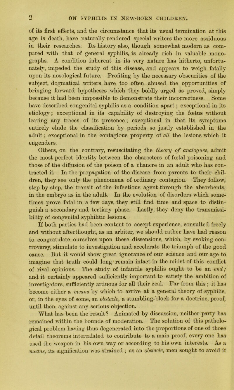 O of its first effects, and the circumstance tliat its nsual tennination at this âge is deatli, hâve naturally rendered spécial writers the more assiduous in tlieir researches. Its liistory also, though somewhat modem as com- pared witli that of general syphilis, is already rich in valuable mono- graphs. A condition inhérent in its very nature lias hitherto, unfortu- nately, impeded the study of this disease, and appears to weigh fatally upon its nosological future. Profiting by the necessary obscurities of the subject, dogmatical writers hâve too often abused the opportunities of bringing forward hypothèses which they boldly urged as proved, simply because it liad been impossible to demonstrate their incorrectness. Some hâve described congénital syphilis as a condition apart ; exceptional in its etiology ; exceptional in its capability of destroying the fœtus without leaving any traces of its presence ; exceptional in that its symptoms entirely éludé the classification by periods so justly established in the adult ; exceptional in the contagious property of ail the lésions which it engenders. Others, on the contrary, resuscitating the theory of analogues, admit the most perfect identity between the characters of fœtal poisoning and those of the diffusion of the poison of a chancre in an adult who has con- tracted it. In the propagation of the disease from parents to their chil- dren, they see only the plienomena of ordinary contagion. They follow, step by step, the transit of the infectious agent through the absorbents, in the embryo as in thé adult. In the évolution of disorders which some- times prove fatal in a few days, they still find time and space to distin- guish a secondary and tertiary phase. Lastly, they deny the transmissi- bility of congénital syphilitic lésions. If both parties liad been content to accept expérience, consulted freely and without afterthouglit, as an arbiter, we should ratlier hâve had reason to congratulate ourselves upon these dissensions, which, by evoking con- troversy, stimulate to investigation and accelerate the triumph of the good cause. But it would show great ignorance of our science and our âge to imagine that truth could long remain intact in the midst of this conflict of rival opinions. The study of infantile syphilis ought to be an end ; and it certainly appeared sufïïciently important to satisfy the ambition of investigators, sufficiently arduous for ail their zeal. Far from this ; it has become either a means by which to arrive at a general theory of syphilis, or, in the eyes of some, an obstacle, a stumbling-block for a doctrine, proof, until then, against any serious objection. Wliat has been the resuit ? Animated by discussion, neitlier party has remained within the bounds of modération. The solution of this patholo- gical problem having tlius degenerated into the proportions of one of those detail tlieorems intercalated to contribute to a main proof, every one has used the weapon in his own way or according to lus own interests. As a means, its signification was strained ; as an obstacle, men souglit to avoid it