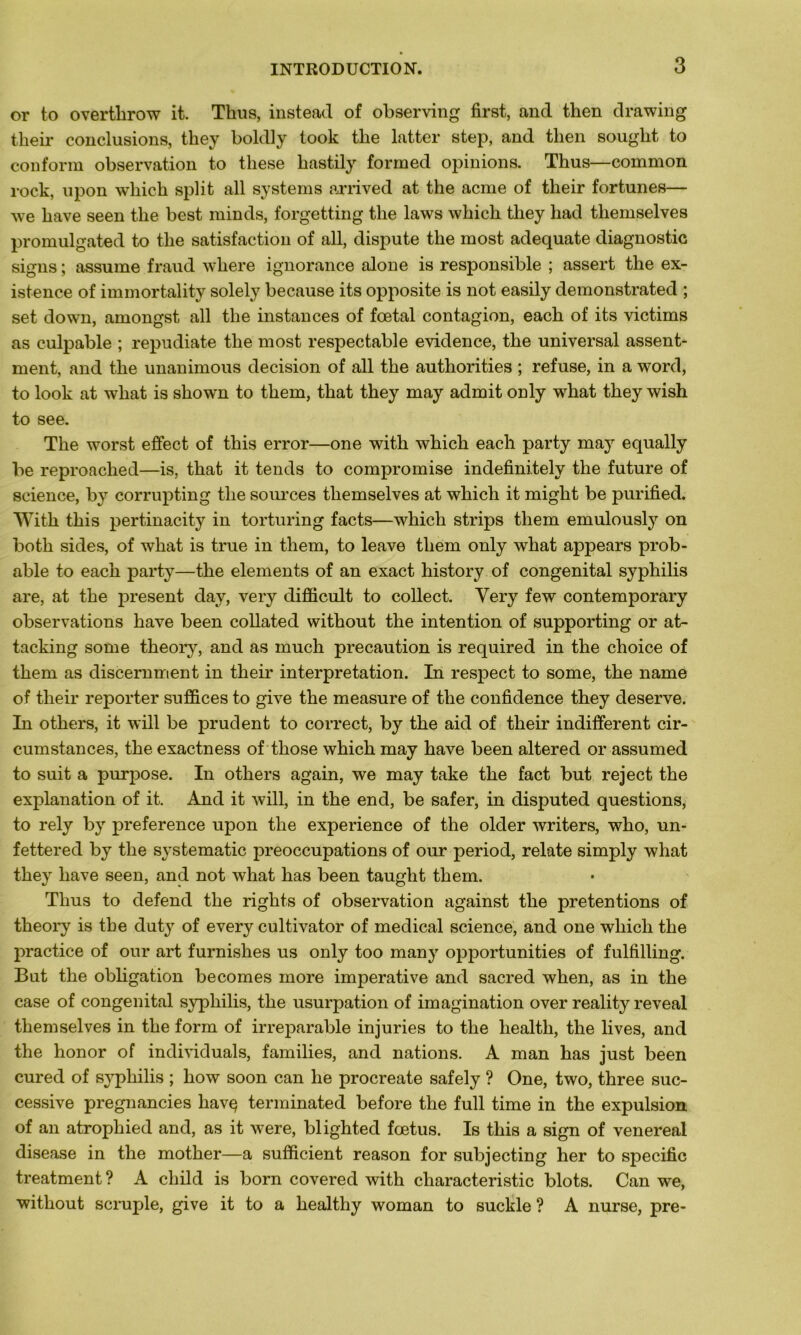 or to overtlirow it. Tlius, instead of observing first, and then drawing tlieir conclusions, they boldly took the latter step, and then sought to conform observation to tliese hastily forrned opinions. Thus—common rock, upon wliich split ail Systems arrived at the acme of their fortunes— we hâve seen the best minds, forgetting the laws which they had tliemselves promulgated to the satisfaction of ail, dispute the most adéquate diagnostic signs ; assume fraud where ignorance alone is responsible ; assert the ex- istence of immortality solely because its opposite is not easily demonstrated ; set down, amongst ail the instances of fœtal contagion, each of its victims as culpable ; repudiate the most respectable evidence, the universal assent- ment, and the unanimous decision of ail the authorities ; refuse, in a word, to look at wliat is shown to them, that they may admit only what they wish to see. The worst effect of this error—one with which each party may equally be reproached—is, that it tends to compromise indefinitely the future of science, by corrupting the sources tliemselves at which it might be purified. With this pertinacity in torturing facts—which strips them emulously on both sides, of what is true in them, to leave them only what appears prob- able to each party—the éléments of an exact history of congénital syphilis are, at the présent day, very difficult to collect. Very few contemporary observations hâve been collated without the intention of supporting or at- tacking sonie theory, and as much précaution is required in the choice of them as discernment in their interprétation. In respect to some, the name of their reporter suffices to give the measure of the confidence they deserve. In others, it will be prudent to correct, by the aid of their indifferent cir- cumstances, the exactness of those which may hâve been altered or assumed to suit a purpose. In others again, we may take the fact but reject the explanation of it. And it will, in the end, be safer, in disputed questions, to rely by preference upon the expérience of the older writers, who, un* fettered by the systematic préoccupations of our period, relate simply what they liave seen, and not what has been taught them. Thus to defend the rights of observation against the prétentions of theory is the duty of every cultivator of medical science, and one which the practice of our art furnishes us only too many opportunities of fulfilling. But the obligation be cornes more impérative and sacred when, as in the case of congénital syphilis, the usurpation of imagination over reality reveal themselves in the form of irréparable injuries to the liealtli, the lives, and the honor of individuals, families, and nations. A man has just been cured of syphilis ; how soon can lie procreate safely ? One, two, three suc- cessive pregnancies liavç terminated before the full time in the expulsion of an atrophied and, as it were, blighted fœtus. Is this a sign of venereal disease in the mother—a sufficient reason for subjecting her to spécifie treatment ? A cliild is born covered with characteristic blots. Can we, without scruple, give it to a healthy woman to suckle ? A nurse, pre-