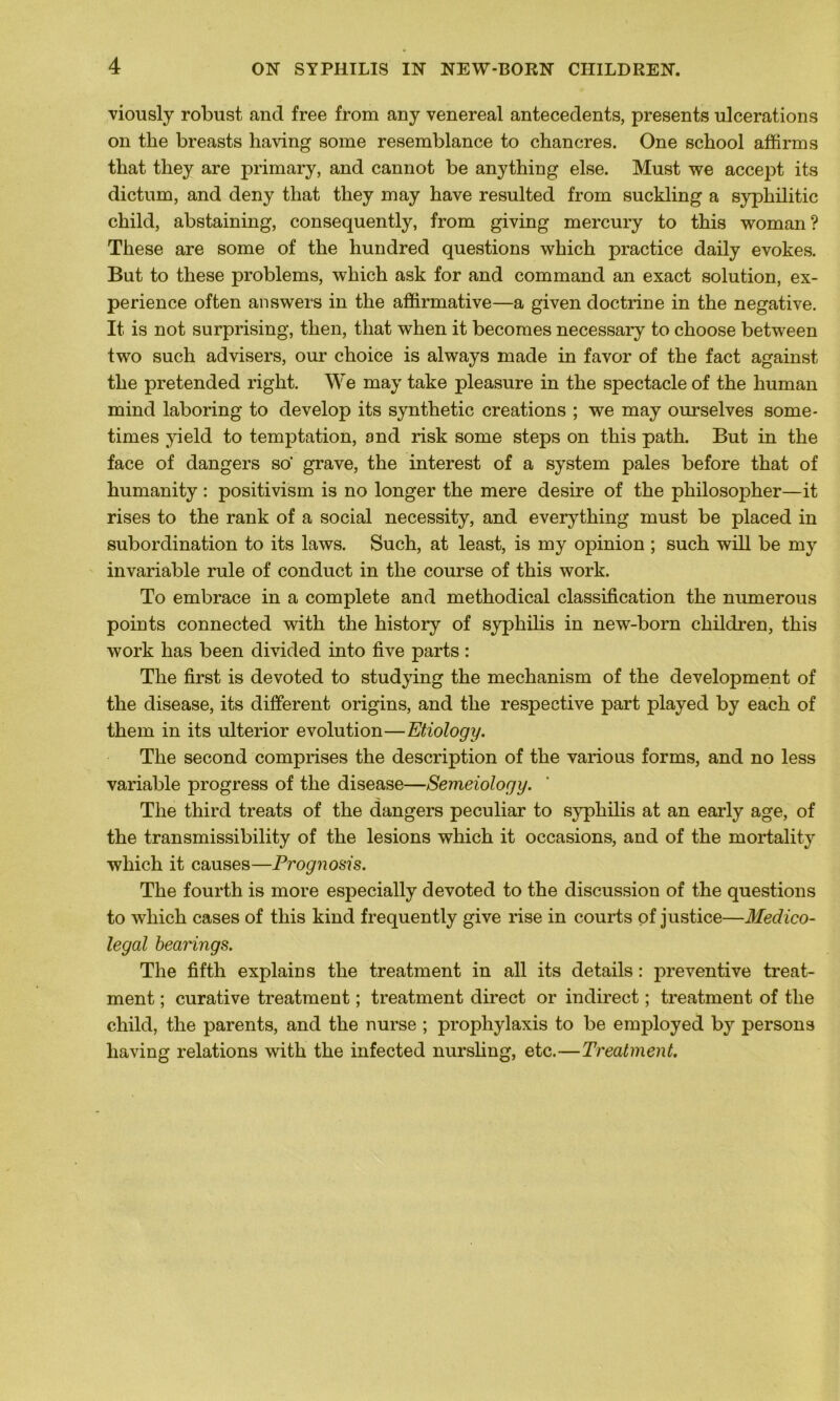 viously robust and free from any venereal antécédents, présents ulcérations on tke breasts having some resemblance to chancres. One school affirms that they are primary, and cannot be anything else. Must we accept its dictum, and deny that they may hâve resulted from suckling a syphilitic child, abstaining, consequently, from giving mercury to this woman? These are some of the hundred questions wkich practice daily evokes. But to these problems, which ask for and command an exact solution, ex- périence often answers in the affirmative—a given doctrine in the négative. It. is not surprising, tlien, that when it becomes necessary to choose between two such advisers, our choice is always made in favor of the fact against the pretended right. We may take pleasure in the spectacle of the human mind laboring to develop its synthetic créations ; we may ourselves some- times yield to temptation, and risk some steps on this path. But in the face of dangers so‘ grave, the interest of a System pales before that of humanity : positivism is no longer the mere desire of the philosopher—it rises to the rank of a social necessity, and everything must be placed in subordination to its laws. Such, at least, is my opinion ; such will be my invariable rule of conduct in the course of this work. To embrace in a complété and methodical classification the numerous points connected with the history of syphilis in new-born ckildren, this work lias been divided into five parts : The first is devoted to studying the mechanism of the development of the disease, its different origins, and the respective part played by each of them in its ulterior évolution—Etiology. The second comprises the description of the various for ms, and no less variable progress of the disease—Semeiology. The third treats of the dangers peculiar to syphilis at an early âge, of the transmissibility of the lésions which it occasions, and of the mortality which it causes—Prognosis. The fourth is more especially devoted to the discussion of the questions to which cases of this kind frequently give rise in courts of justice—Médico- légal bearings. The fifth explains the treatment in ail its details : jireventive treat- ment ; curative treatment ; treatment direct or indirect ; treatment of the child, the parents, and the nurse ; prophylaxis to be employed by persons having relations with the infected nursling, etc.—Treatment.