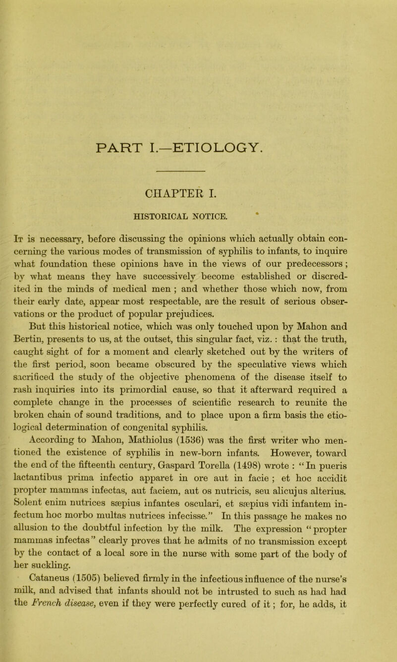 PART I.—ETIOLOGY. CHAPTER I. HISTORICAL NOTICE. It is necessary, before discussing the opinions wliich actually obtain con- cerning the various modes of transmission of syphilis to infants, to inquire what foundation these opinions hâve in the views of our predecessors ; by what means they hâve successivelv become established or discred- ited in the minds of medical men ; and whether those which now, from their early date, appear most respectable, are the resuit of serious obser- vations or the product of popular préjudices. But this historical notice, which was only touched upon by Mahon and Ber tin, présents to us, at the outset, this singular fact, viz. : that the truth, caught sight of for a moment and clearly sketched out by the writers of the first period, soon became obscured by the spéculative views which sacrificed the study of the objective phenomena of the disease itself to rash inquiries into its primordial cause, so that it afterward required a complété change in the processes of scientific research to reunite the broken chain of sound traditions, and to place upon a firm basis the etio- logical détermination of congénital syphilis. According to Mahon, Mathiolus (1536) was the first writer who men- tioned the existence of syphilis in new-born infants. However, toward the end of the fifteenth century, Gaspard Torella (1498) wrote : “In pueris lactantibus prima infectio apparet in ore aut in facie ; et hoc accidit propter mammas infectas, aut faciem, aut os nutricis, seu alicujus alterius. Soient enim nutrices sæpius infantes osculari, et sæpius vidi infantem in- fectum hoc morbo multas nutrices infecisse.” In this passage he makes no allusion to the doubtful infection by the milk. The expression “ propter mammas infectas” clearly proves that he admits of no transmission except by the contact of a local sore in the nurse wTith some part of the body of her suckling. Cataneus (1505) believed firmly in the infectious influence of the nurse’s milk, and advised that infants should not be intrusted to such as had had the French disease, even if they were perfectly cured of it ; for, he adds, it