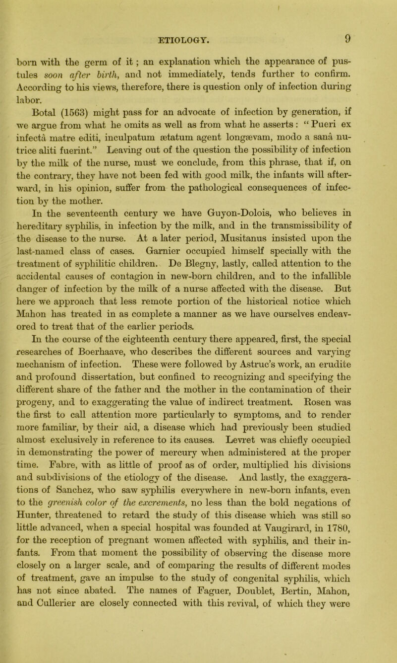 born with the germ of it ; an explanation which the appearance of pus- tules soon after birth, and not immediately, tends further to confïrm. According to liis views, tlierefore, there is question only of infection during labor. Botal (1563) might pass for an advocate of infection by génération, if we argue from wliat lie omits as well as from wliat lie asserts : “ Pueri ex infecta matre editi, inculpatum ætatum agent longævam, modo a sanâ nu- trice aliti fuerint.” Leaving out of the question the possibility of infection by the milk of the nurse, rnust we conclude, from this phrase, that if, on the contrary, they hâve not been fed with good milk, the infants will after- ward, in liis opinion, suffer from the pathological conséquences of infec- tion by the mother. In the seventeenth century we hâve Guyon-Dolois, who believes in hereditary syphilis, in infection by the milk, and in the transmissibility of the disease to the nurse. At a later period, Musitanus insisted upon the last-named class of cases. Garnier occupied liimself specially with the treatment of syphilitic children. De Blegny, lastly, called attention to the accidentai causes of contagion in new-born children, and to the infallible danger of infection by the milk of a nurse affected with the disease. But here we approach that less remote portion of the historical notice which Mahon has treated in as complété a manner as we hâve ourselves endeav- ored to treat that of the earlier periods. In the course of the eighteenth century there appeared, first, the spécial researches of Boerhaave, who describes the different sources and varying mechanism of infection. These were followed by Astruc’s work, an erudite and profound dissertation, but confined to recognizing and specifying the different share of the father and the mother in the contamination of their progeny, and to exaggerating the value of indirect treatment. Rosen was the first to call attention more particularly to symptoms, and to render more familiar, by their aid, a disease which had previously been studied almost exclusively in reference to its causes. Levret was chiefly occupied in demonstrating the power of mercury when administered at the proper time. Fabre, with as little of proof as of order, multiplied his divisions and subdivisions of the etiology of the disease. And lastly, the exaggera- tions of Sanchez, who saw syphilis everywhere in new-born infants, even to the greenish color of the excrements, no less than the bold négations of Hunter, threatened to retard the study of this disease which was still so httle advanced, when a spécial hospital was founded at Vaugirard, in 1780, for the réception of prégnant women affected with syphilis, and their in- fants. From that moment the possibility of observing the disease more closely on a larger scale, and of comparing the results of different modes of treatment, gave an impulse to the study of congénital syphilis, which has not since abated. The names of Faguer, Doublet, Bertin, Mahon, and Cullerier are closely connected with this revival, of which they were