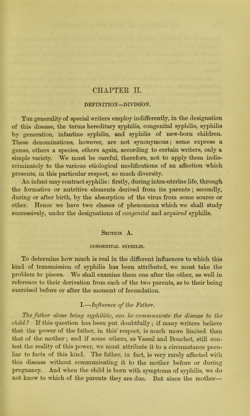 DEFINITION—DIVISION. « The generalityof spécial writers employ indifferently, in tlie désignation of tliis disease, tlie terms hereditary syphilis, congénital syphilis, syphilis by génération, infantine syphilis, and syphilis of new-born children. Tliese dénominations, however, are not synonymous ; some express a genus, others a species, others again, according to certain writers, only a simple yariety. We must be careful, therefore, not to apply them indis- criminately to the yarious etiological modifications of an affection which présents, in this particular respect, so much diversity. An infant may contract syphilis : firstly, during intra-uterine life, through the formative or nutritive éléments derived from its parents ; secondly, during or after birth, by the absorption of the virus from some source or other. Hence we hâve two classes of phenomena which we shall study successively, under the désignations of congénital and acquired syphilis. Section A. CONGENITAL SYPHILIS. To détermine how much is real in the different influences to which this kind of transmission of syphilis has been attributed, we must take the problem to pièces. We shall examine them one after the other, as well in reference to their dérivation from each of the two parents, as to their being exercised before or after the moment of fecundation. I.—Influence of the Father. The father atone being syphilitic, can he communicate the disease to the cliild ? If this question has been put doubtfully ; if many writers believe that the power of the father, in this’ respect, is much more limited tlian that of the mother ; and if some others, as Vassal and Bouchet, still con- test the reality of this power, we must attribute it to a circumstance pecu- liar to facts of this kind. The father, in fact, is very rarely affected with this disease witliout communicating it to the mother before or during pregnancy. And when the child is born with symptoms of syphilis, we do not know to which of the parents they are due. But since the mother—