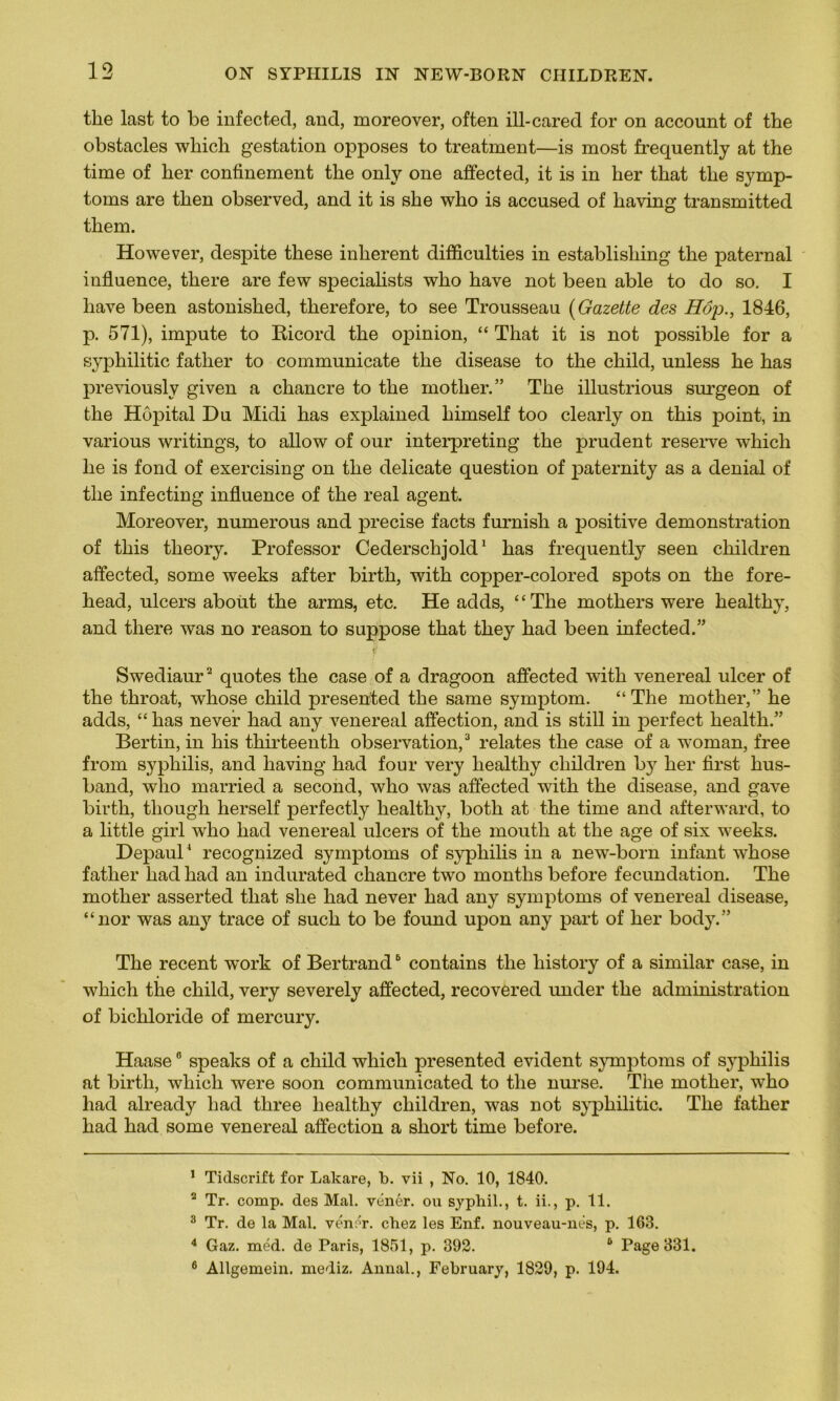 tlie last to be infect,ed, and, moreover, often ill-cared for on account of the obstacles wliich gestation opposes to treatment—is most frequently at the time of lier confinement the only one affected, it is in her tliat the symp- toms are then observed, and it is she who is accused of kaving transmitted them. However, despite these inhérent difficulties in establisliing the paternal influence, there are few specialists who hâve not been able to do so. I hâve been astonished, tkerefore, to see Trousseau (Gazette des Hop., 1846, p. 571), impute to Ricord the opinion, “ That it is not possible for a syphilitic father to communicate the disease to the child, unless he has previouslv given a chancre to the motlier.” The illustrious surgeon of the Hôpital Du Midi has explained kimself too clearly on this point, in various writings, to allow of our interpreting the prudent reserve which he is fond of exercising on the délicate question of paternity as a déniai of the infecting influence of the real agent. Moreover, numerous and précisé facts furnish a positive démonstration of this theory. Prof essor Cederschjold1 has frequently seen ckildren affected, some weeks after birth, with copper-colored spots on the fore- head, ulcers about the arms, etc. He adds, ‘‘ The motliers were healthy, and there was no reason to suppose that they had been infected.” Swediaur2 quotes the case of a dragoon affected with venereal ulcer of the tkroat, whose child presekted the same symptom. “The mother,” he adds, “ has neveir had any venereal affection, and is still in perfect kealtk.” Bertin, in his tkirteenth observation,3 relates the case of a woman, free from syphilis, and liaving had four very healthy cliildren b y her first lius- band, who married a second, who was affected with the disease, and gave birth, tliough herself perfectly healthy, both at the time and afterward, to a little girl who had venereal ulcers of the mouth at the âge of six weeks. Depaul4 * recognized symptoms of syphilis in a new-born infant whose father had had an indurated chancre two months before fecundation. The mother asserted that she had never had any symptoms of venereal disease, “nor was any trace of such to be found upon any part of her body.” The recent wTork of Bertrand6 contains the liistory of a similar case, in which the child, very severely affected, recovered under the administration of bickloride of mercury. Haase0 speaks of a child which presented évident symptoms of syphilis at birth, which were soon communicated to the nurse. The mother, who had already had three healthy ckildren, was not syphilitic. The father had had some venereal affection a short time before. 1 Tidscrift for Lakare, b. vii , No. 10, 1840. 2 Tr. comp. des Mal. vénér. ou syphil., t. ii., p. 11. 3 Tr. de la Mal. vénér. chez les Enf. nouveau-nés, p. 163. 4 Gaz. méd. de Paris, 1851, p. 392. 6 Page 331. 6 Allgemein. mediz. Annal., February, 1829, p. 194.