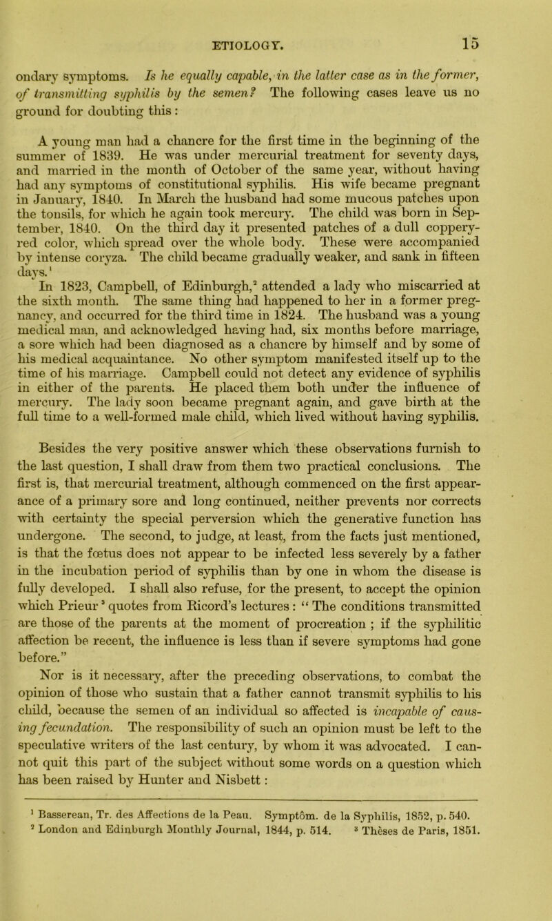 ondary symptoms. Is he equally capable, in the latter case as in tlie former, of transmitting syphilis by the semen? The following cases leave us no ground for doubting tliis : A young man liad a chancre for the first time in the beginning of the surnmer of 1839. He was under mercurial treatment for seventy days, and married in the month of October of the same year, without having had any symptoms of constitutional syphilis. His wife became prégnant in January, 1840. In Mardi the husband had some mucous patches upon the tonsils, for whicli he again took mercury. The child was born in Sep- tember, 1840. On the third day it presented patches of a dull cojipery- red color, wliicli spread over the wliole body. These were accompanied by intense coryza. The child became gradually weaker, and sank in fifteen days.1 In 1823, Campbell, of Edinburgh,2 attended a lady who miscarried at the sixth month. The same thing had happened to lier in a former preg- nancy, and occurred for the third time in 1824. The husband was a young medical man, and acknowledged having had, six months before marriage, a sore wliich had been diagnosed as a chancre by himself and by some of his medical acquaintance. No other symptom manifested itself up to the time of his marriage. Campbell could not detect any evidence of syphilis in eitlier of the parents. He placed tliem botli under the influence of mercury. The lady soon became prégnant again, and gave birth at the full time to a well-formed male child, which lived without having syphilis. Besides the very positive answer which these observations furnish to the last question, I shall draw from them two practical conclusions. The first is, that mercurial treatment, although commenced on the first appear- ance of a primary sore and long continued, neither prevents nor corrects with certainty the spécial perversion which the generative function has undergone. The second, to judge, at least, from the facts just mentioned, is that the fœtus does not appear to be infected less severely by a fatlier in the incubation period of syphilis than by one in wliom the disease is fully developed. I shall also refuse, for the présent, to accept the opinion which Prieur3 quotes from Ricord’s lectures : “ The conditions transmitted are those of the parents at the moment of procréation ; if the syphilitic affection be receut, the influence is less than if severe symptoms had gone before.” Nor is it necessaiy, after the preceding observations, to combat the opinion of those who sustain that a father cannot transmit syphilis to his child, because the semen of an individual so affected is incapable of caus- ing fecunclation. The responsibility of such an opinion must be left to the spéculative writers of the last century, by wliom it was advocated. I can- not quit this part of the subject without some words on a question which has been raised by Hunter and Nisbett : 1 Basserean, Tr. des Affections de la Peau. Symptôm. de la Syphilis, 1852, p. 540. 2 London and Edinburgh Montlily Journal, 1844, p. 514. 3 Thèses de Paris, 1851.