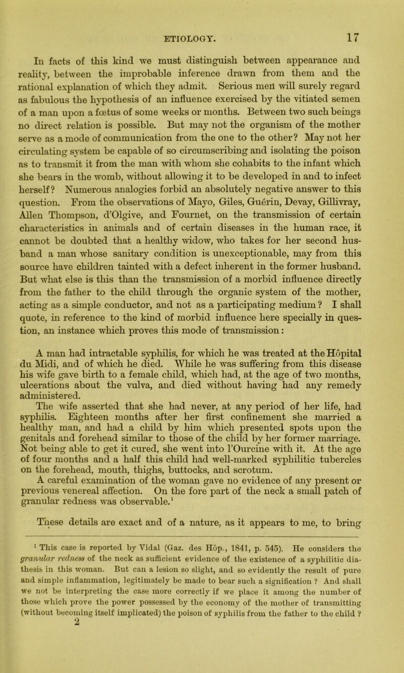 In facts of tliis kind we must distinguisk between appearance and reality, between tlie improbable inference drawn from tliem and tlie rational explanation of which tliey admit. Serious men will surely regard as fabnlous tlie bypotliesis of an influence exercised by tlie vitiated semen of a man upon a fœtus of sonie weeks or montlis. Between two sucb beings no direct relation is possible. But may not the organism of tlie mother serve as a mode of communication from tlie one to tlie other? May not lier circulating System be capable of so circumscribing and isolating the poison as to transmit it from the man witk wliom she cohabits to the infant which she bears in the womb, wûthout allowiug it to be developed in and to infect herself ? Numerous analogies forbid an absolutely négative answer to this question. From the observations of Mayo, Giles, Guérin, Devay, Gillivray, Allen Thompson, d’Olgive, and Fournet, on the transmission of certain characteristics in animais and of certain diseases in the human race, it cannot be doubted that a liealtliy widow, wlio takes for lier second hus- band a man whose sanitary condition is unexceptionable, may from this source hâve children tainted witli a defect inhérent in the former husband. But what else is this than the transmission of a morbid influence directly from the father to the child through the organic System of the mother, acting as a simple conductor, and not as a participating medium ? I shall quote, in reference to the kind of morbid influence liere specially in ques- tion, an instance which proves this mode of transmission : A man had intractable syphilis, for which he was treated at the Hôpital du Midi, and of which he died. While he was suffering from this disease his wife gave birth to a female child, which had, at the âge of two months, ulcérations about the vulva, and died witliout having had any remedy administered. The wife asserted that she had never, at any period of lier life, had syphilis. Eighteen months after lier first confinement she married a healthy man, and had a child by him which presented spots upon the genitals and forehead similar to those of the child by lier former marriage. Not being able to get it cured, she went into l’Ourcine with it. At the âge of four months and a half this child had well-marked syphilitic tubercles on the forehead, mouth, tliighs, buttocks, and scrotum. A careful examination of the woman gave no evidence of any présent or previous venereal affection. On the fore part of the neck a small patch of granular redness was observable.1 Tnese details are exact and of a nature, as it appears to me, to bring 1 This case is reported by Vidal (Gaz. des Hop., 1841, p. 545). He considers the granular redness of the neck as sufficient evidence of the existence of a syphilitic dia- thesis in this woman. But can a lésion so sliglit, and so evidently the resuit of pure and simple inflammation, legitimately be made to bear sucli a signification ? And shall we not be interpreting the case more correctly if we place it among the number of those which prove the power possessed by the economy of the mother of transmitting (without becoming itself implicated) the poison of syphilis from the father to the child ? 2