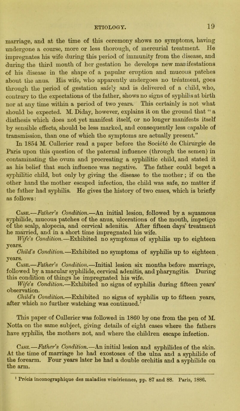 marnage, and at tlie time of tins ceremony shows no symptoms, having undergone a course, more or less tliorough, of mercurial treatment. He imprégnâtes liis wife during this period of immunity from the disease, and during the third month of ker gestation he develops new manifestations of his disease in the shape of a papular éruption and mucous patches about the anus. His wife, who apparently undergoes no treatment, goes tkrougk the period of gestation safely and is delivered of a child, who, contrary to the expectations of the fatker, shows no signs of syphilis at birth nor at any time within a period of two years. This certainly is not what should be expected. M. Diday, however, explains it on the ground that “ a diathesis which does not yet manifest itself, or no longer manifests itself by sensible effects, should be less marked, and consequently less capable of transmission, than one of which the symptoms are actually présent.” In 1854 M. Cullerier read a paper before the Société de Chirurgie de Paris upon this question of the paternal influence (through the semen) in contaminating the ovum and procreating a syphilitic child, and stated it as his belief that such influence was négative. The father could beget a syphilitic child, but only by giving the disease to the rnotker ; if on the other hand the mother escaped infection, the child was safe, no matter if the father had syphilis. He gives the history of two cases, which is briefly as follows : Case.—Father s Condition.—An initial lésion, followed by a squamous syphilide, mucous patches of the anus, ulcérations of the mouth, impétigo of the scalp, alopecia, and cervical adenitis. After fifteen days’ treatment he married, and in a short time impregnated his wife. Wife's Condition.—Exhibited no symptoms of syphilis up to eighteen years. Child's Condition.—Exhibited no symptoms of syphilis up to eighteen years. Case.—Father’s Condition.—Initial lésion six months before marriage, followed by a macular syphilide, cervical adenitis, and pharyngitis. During this condition of things he impregnated his wife. Wife's Condition.—Exhibited no signs of syphilis during fifteen years’ observation. Child’s Condition.—Exhibited no signs of syphilis up to fifteen years, after which no further watching was continued.1 This paper of Cullerier was followed in 1860 by one from the pen of M. Notta on the same subject, giving details of eight cases where the fatliers hâve syphilis, the mothers not, and where the cliildren escape infection. Case.—Father's Condition.—An initial lésion and syphilides of the skin. At the time of marriage he had exostoses of the ulna and a syphilide of the forearm. Four years later he had a double orchitis and a syphilide on the arm. 1 Précis inconographique des maladies vénériennes, pp. 87 and 88. Paris, 1886.