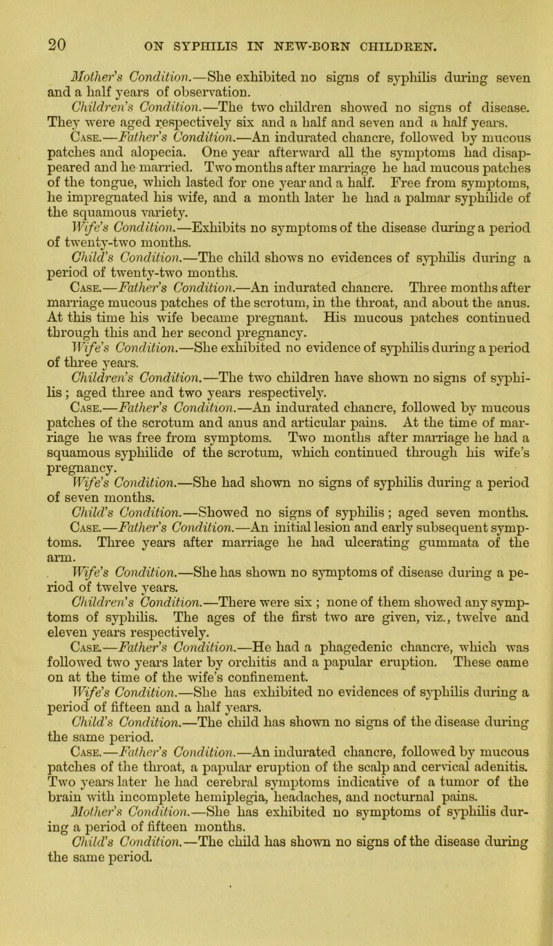 Mother’s Condition.—She exhibited no signs of syphilis during seven and a lialf years of observation. Children’s Condition.—The two cliildren showed no signs of disease. They were aged respectively six and a lialf and seven and a half years. Case.—Father’s Condition.—An indurated chancre, followed by rnucous patches and alopecia. One year afterward ail the symptoms had disap- peared and he married. Two months after marriage he had mucous patches of the tongue, whicli lasted for one year and a half. Free from symptoms, he impregnated liis wife, and a month later he had a palmar syphilide of the squamous variety. Wife s Condition.—Exhibits no symptoms of the disease during a period of twenty-two months. Child’s Condition.—The child shows no évidences of syphilis during a period of twenty-two months. Case.—Father’s Condition.—An indurated chancre. Three months after marriage mucous patches of the scrotum, in the throat, and about the anus. At this time his wife became prégnant. His mucous patches continued through this and lier second pregnancy. Wife s Condition.—She exhibited no evidenceof syphilis during a period of three years. Children’s Condition.—The two children hâve showm no signs of syphi- lis ; aged three and two years respectively. Case.—Father’s Condition.—An indurated chancre, followed by mucous patches of the scrotum and anus and articulai' pains. At the time of mar- riage he was free from symptoms. Two months after marriage he had a squamous syphilide of the scrotum, which continued through his wife’s pregnancy. Wife’s Condition.—She had shown no signs of syphilis during a period of seven months. Child’s Condition.—Showed no signs of syphilis ; aged seven months. Case.—Father’s Condition.—An initial lésion and early subséquent symp- toms. Three years after marriage he had ulcerating gummata of the arm. Wife’s Condition.—She has shown no symptoms of disease during a pe- riod of twelve years. Children’s Condition.—Tliere were six ; none of tliem showed any symp- toms of syphilis. The âges of the first tw'o are given, viz., twelve and eleven years respectively. Case.—Father’s Condition.—He had a pliagedenic chancre, which was followed two years later by orchitis and a papular éruption. These came on at the time of the wife’s confinement. Wife’s Condition.—She has exhibited no évidences of syphilis during a period of fifteen and a half years. Child’s Condition.—The child has shown no signs of the disease during the same period. Case.—Father’s Condition.—An indurated chancre, followed by mucous patches of the throat, a papular éruption of the scalp and cervical adenitis. Two years later he had cérébral symptoms indicative of a tumor of the brain with incomplète hemiplegia, headaches, and nocturnal pains. Mother’s Condition.—She has exhibited no symptoms of syphilis dur- ing a period of fifteen months. Child’s Condition.—The child has shown no signs of the disease during the same period.