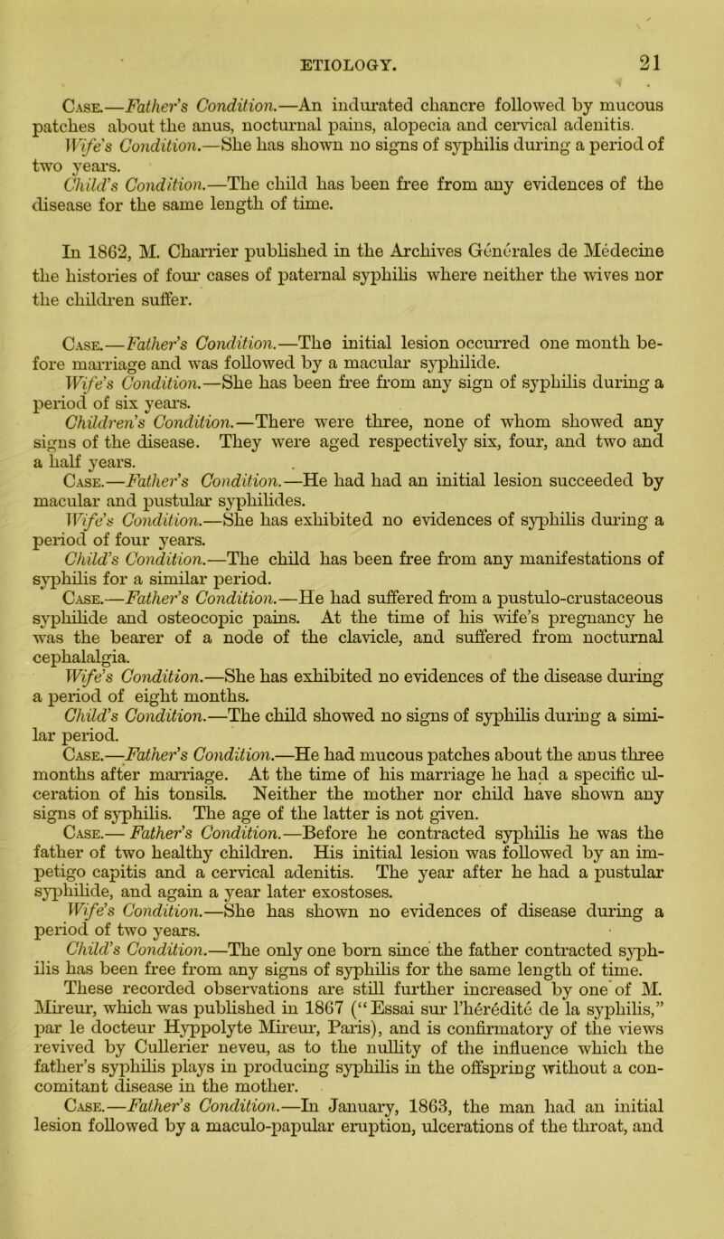 Case.—Father’s Condition.—An indurated chancre followed by mucous patelles about the anus, nocturnal pains, alopecia and cervical adenitis. Wife’s Condition.—She bas shown no signs of sj^philis during a period of two years. Child’s Condition.—The child lias been free from any évidences of the disease for the saine length of time. In 1862, M. Charrier published in the Archives Générales de Médecine the historiés of foui* cases of paternal syphilis where neither the wives nor the cliildren suffer. Case.—Father’s Condition.—The initial lésion occurred one month be- fore marriage and was followed by a maculai* syphilide. Wifes Condition.—She has been free from any sign of syphilis during a period of six years. Children’s Condition.—There were three, none of whom sliowed any signs of the disease. They were aged respectively six, four, and two and a lialf years. Case.—Father’s Condition.—He had had an initial lésion succeeded by maculai* and pustular syphilides. Wife’s Condition.—She has exhibited no évidences of syphilis during a period of four years. Child’s Condition.—The child has been free from any manifestations of syphilis for a similar period. Case.—Father’s Condition.—He had suffered from a pustulo-crustaceous syphilide and osteocopic pains. At the time of his wife’s pregnancy he wras the bearer of a node of the clavicle, and suffered from nocturnal cephalalgia. Wife’s Condition.—She has exhibited no évidences of the disease during a period of eight months. Child’s Condition.—The child showed no signs of syphilis duriug a simi- lar period. Case.—Father’s Condition.—He had mucous patches about the anus three months after marriage. At the time of his marriage he had a spécifie ul- cération of his tonsils. Neither the mother nor child hâve shown any signs of syphilis. The âge of the latter is not given. Case.— Father’s Condition.—Before he contracted syphilis he was the father of two healthy children. His initial lésion was followed by an im- pétigo capitis and a cervical adenitis. The year after he had a pustular syphilide, and again a year later exostoses. Wife’s Condition.—She has shown no évidences of disease during a period of two years. Child’s Condition.—The only one born since the father contracted syph- ilis has been free from any signs of syphilis for the same length of time. These recorded observations are still further increased by one of M. Mireur, which was published in 1867 (“Essai sur l’hérédité de la syphilis,” par le docteur Hyppolyte Mireur, Pans), and is confirmatory of the views revived by Cullerier neveu, as to the nullity of the influence which the father’s syphilis plays in producing syphilis in the offspring without a con- comitant disease in the mother. Case.—Father’s Condition.—In January, 1863, the man had an initial lésion followed by a maculo-papular éruption, ulcérations of the throat, and