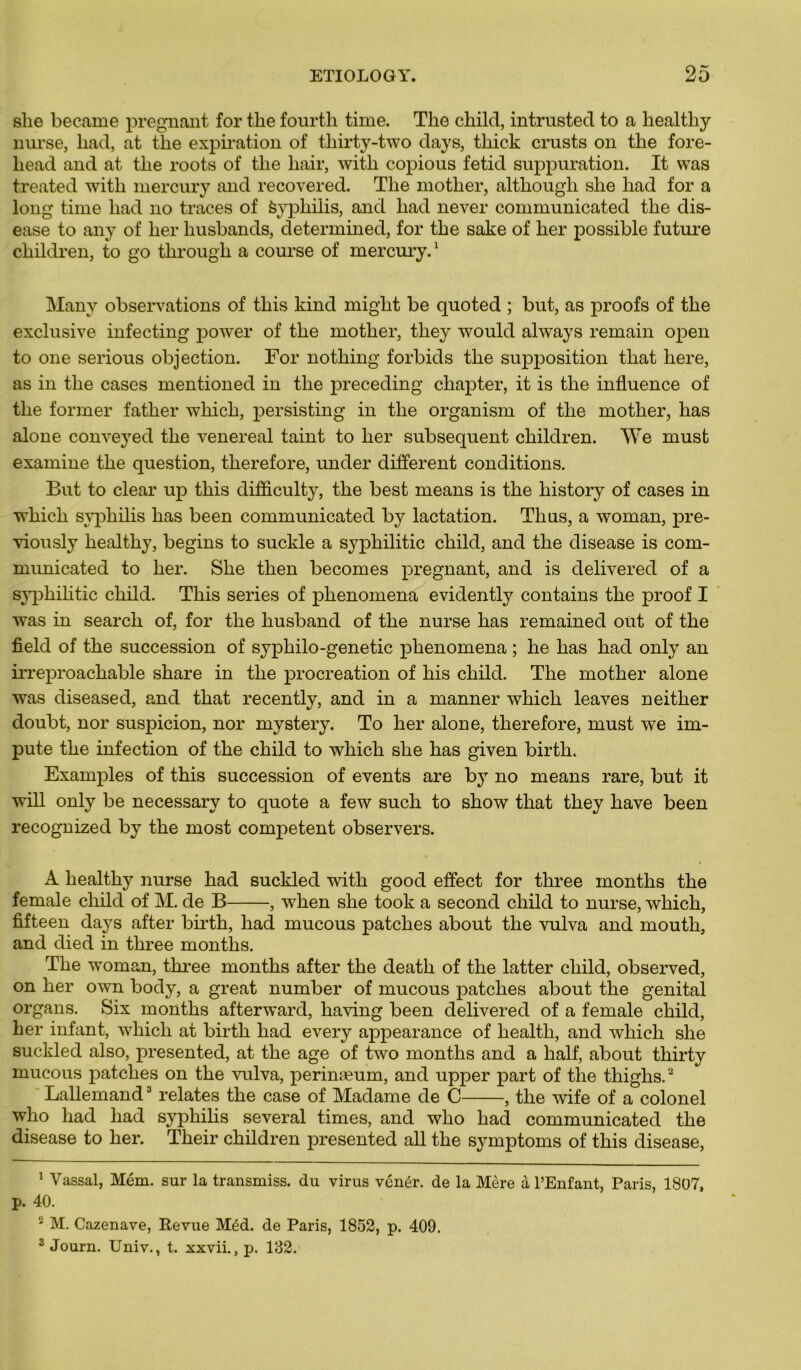 slie became prégnant for tlie fourfch time. Tlie child, intrusted to a liealthy nurse, had, at the expiration of tliirty-two days, thick crusts on the fore- liead and at the roots of the liair, with copious fetid suppuration. It was treated with mercury and recovered. The mother, although she had for a long time had no traces of èypkilis, and had never communicated the dis- ease to any of lier liusbands, determined, for the sake of her possible future cliildren, to go tkrougk a course of mercury.1 Many observations of this kind might be quoted ; but, as proofs of the exclusive infecting power of the mother, they would always remain open to one serious objection. For nothing forbids the supposition tliat here, as in the cases mentioned in the preceding ckapter, it is the influence of the former fatlier which, persisting in the organism of the mother, lias alone conveyed the venereal taint to her subséquent cliildren. We must examine the question, therefore, under different conditions. But to clear up this difficulty, the best means is the history of cases in •winch syphilis has been communicated by lactation. Th us, a woman, pre- viously healthy, begins to suckle a sypkilitic child, and the disease is com- municated to her. She then becomes prégnant, and is delivered of a sypkilitic child. This sériés of phenomena evidently contains the proof I was in search of, for the husband of the nurse has remained out of the field of the succession of syphilo-genetic phenomena ; he has had only an irreproackable skare in the procréation of his child. The mother alone was diseased, and that recently, and in a manner which leaves neither doubt, nor suspicion, nor mystery. To her alone, therefore, must we im- pute the infection of the child to which she has given birtli. Examples of this succession of events are b}r no means rare, but it will only be necessary to quote a few such to show that they hâve been recognized by the most competent observers. A healthy nurse had suckled with good effect for three montks the female child of M. de B , when she took a second child to nurse, which, fifteen days after birth, had mucous patches about the vulva and mouth, and died in three months. The woman, three months after the death of the latter child, observed, on her own body, a great number of mucous patches about the génital organs. Six months afterward, liaving been delivered of a female child, her infant, which at birth had every appearance of health, and which she suckled also, presented, at the âge of two months and a half, about thirty mucous patches on the vulva, perinæum, and upper part of the thiglis.2 Lallemand3 relates the case of Madame de C , the wife of a colonel who had had syphilis several times, and who had communicated the disease to her. Tkeir children presented ail the symptoms of this disease, 1 Vassal, Mém. sur la transmiss, du virus vénér. de la Mère à l’Enfant, Paris, 1807, p. 40. * M. Cazenave, Revue Méd. de Paris, 1852, p. 409. 3 Journ. Univ., t. xxvii., p. 132.