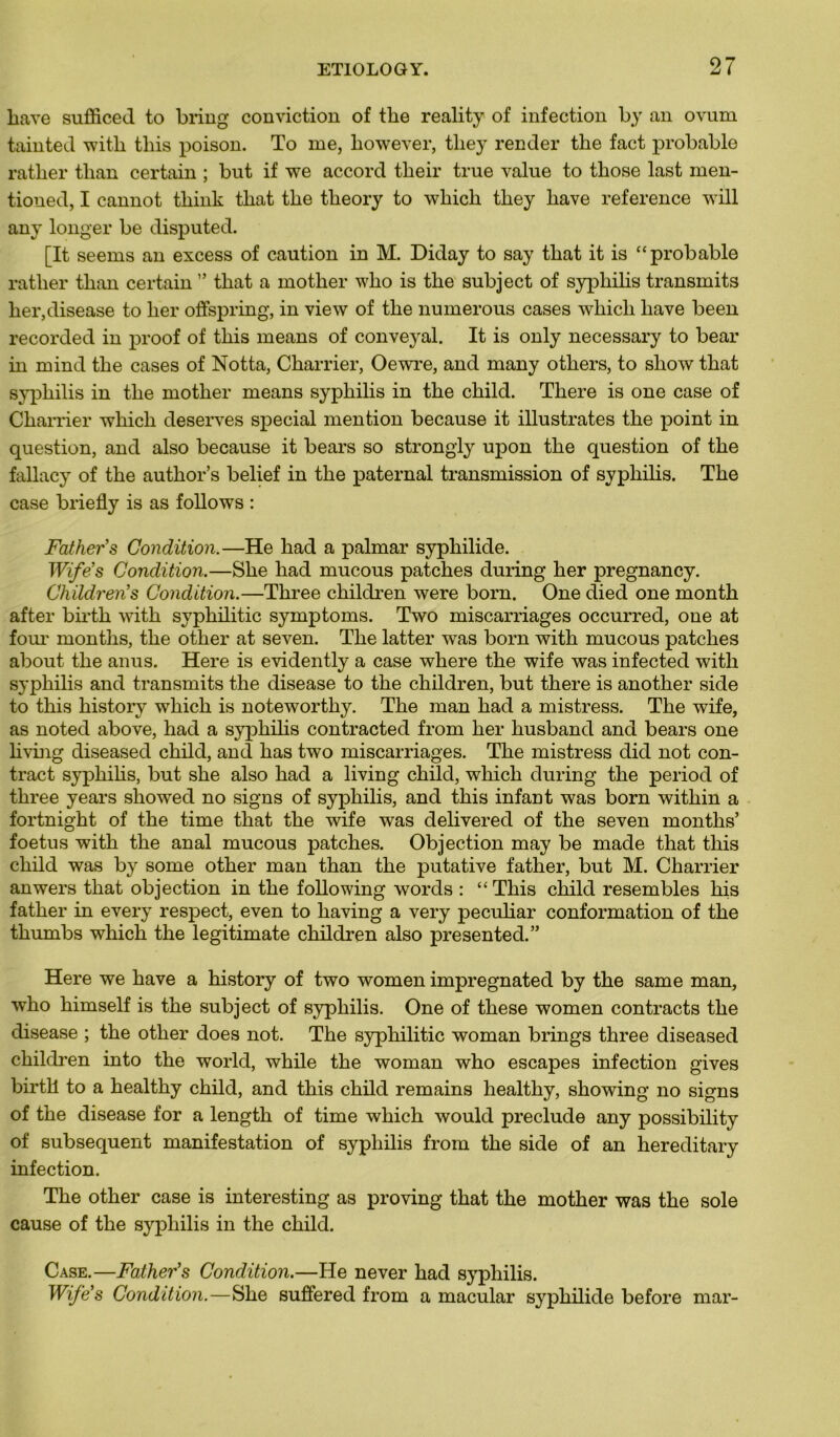 liave sufficed to bring conviction of tlie reality of infection by an ovum tainted with tliis poison. To me, liowever, tliey render the fact probable rather than certain ; but if we accord tlieir true value to tbose last men- tioned, I cannot tliink tliat tlie theory to winch tliey hâve reference will any longer be disputed. [It seems an excess of caution in M. Diday to say that it is “probable rather than certain ” that a mother who is the subject of syphilis transmits her,disease to lier offspring, in view of the numerous cases whicli liave been recorded in proof of this means of conveyal. It is only necessary to bear in rnind the cases of Notta, Charrier, Oewre, and many others, to show that syphilis in the mother means syphilis in the child. There is one case of Charrier whicli deserves spécial mention because it illustrâtes the point in question, and also because it bears so strongly upon the question of the fallacy of the author’s belief in the paternal transmission of syphilis. The case briefly is as follows : Father's Condition.—He had a palmar syphilide. Wife's Condition.—She had mucous patches during her pregnancy. Children's Condition.—Three children were born. One died one month after birth with syphilitic symptoms. Two miscarriages occurred, one at four montlis, the other at seven. The latter was born with mucous patches about the anus. Here is evidently a case where the wife was infected with syphilis and transmits the disease to the children, but there is another side to this history which is noteworthy. The man had a mistress. The wife, as noted above, had a syphilis contracted from her husband and bears one living diseased child, and has two miscarriages. The mistress did not con- tract syphilis, but she also had a living child, which during the period of three years showed no signs of syphilis, and this infant was born within a fortnight of the time that the wife was delivered of the seven montlis’ foetus with the anal mucous patches. Objection may be made that this child was by some other man than the putative father, but M. Charrier anwers that objection in the foliowing words : “ This child resembles his father in every respect, even to having a very peculiar conformation of the thumbs which the legitimate children also presented.” Here we hâve a history of two women impregnated by the same man, who himself is the subject of syphilis. One of these women contracts the disease ; the other does not. The syphilitic woman brings three diseased children into the world, while the woman who escapes infection gives birth to a healthy child, and this child remains liealthy, showing no signs of the disease for a length of time which would preclude any possibility of subséquent manifestation of syphilis from the side of an hereditary infection. The other case is interesting as proving that the mother was the sole cause of the syphilis in the child. Case.—Father's Condition.—He never had syphilis. Wife's Condition.—She suffered from a macular syphilide before mar-