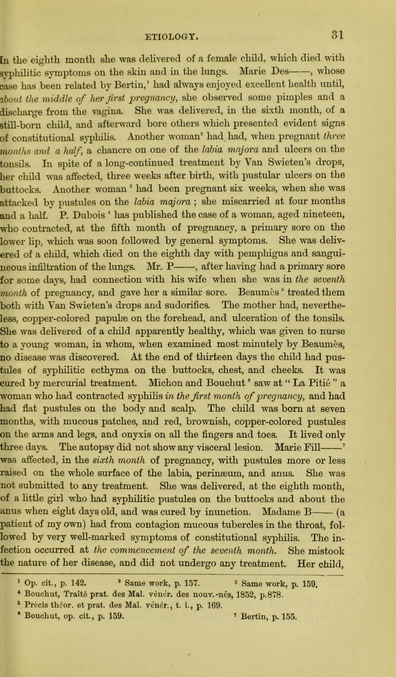 In the eighth month she was delivered of a female child, which died with syphilitic symptoms on the skin and in tlie lungs. Marie Des , wliose case bas been related by Bertin,1 had always enjoyed excellent health until, 2bout the middle of her first pregnancy, she observed some pimples and a discharge from the vagina. She was delivered, in the sixth month, of a still-born child, and afterward bore others which presented évident signs of constitutional syphilis. Another woman2 had had, wlien prégnant three months and a half a chancre on one of the labia majora and ulcers on the tonsils. In spite of a long-continued treatment by Van Swieten’s drops, her child was affected, three weeks after birth, with pustular ulcers on the buttocks. Another woman 3 had been prégnant six weeks, when she was attacked by pustules on the labia majora ; she miscarried at four months and a half. P. Dubois 4 bas published the case of a woman, aged nineteen, who contracted, at the fiftli month of pregnancy, a primary sore on the lower lip, which was soon followed by general symptoms. She was deliv- ered of a child, which died on the eighth day with pemphigus and sangui- neous infiltration of the lungs. Mr. P , after having had a primary sore for some days, had connection with his wife when she was in the seventh month of pregnancy, and gave her a similar sore. Beaumès5 treated them both with Yan Swieten’s drops and sudorifics. The mother had, neverthe- less, copper-colored papulæ on the forehead, and ulcération of the tonsils. She was delivered of a child apparently healthy, which was given to nurse to a young woman, in whom, when examined most minutely by Beaumès, no disease was discovered. At the end of thirteen days the child had pus- tules of syphilitic ecthyma on the buttocks, chest, and cheeks. It was cured by mercurial treatment. Michon and Bouchut6 saw at “ La Pitié ” a woman who had contracted syphilis in the first month of pregnancy, and had had fiat pustules on the body and scalp. The child was born at seven months, with mucous patches, and red, brownish, copper-colored pustules on the arms and legs, and onyxis on ail the fingers and toes. It lived only three days. The autopsy did not show any viscéral lésion. Marie Fill 7 was affected, in the sixth month of pregnancy, with pustules more or less raised on the whole surface of the labia, perinæum, and anus. She was not submitted to any treatment. She was delivered, at the eighth month, of a little girl who had syphilitic pustules on the buttocks and about the anus when eight days old, and was cured by inunction. Madame B (a patient of my own) had from contagion mucous tubercles in the throat, fol- lowed by very well-marked symptoms of constitutional syphilis. The in- fection occurred at the commencement of the seventh month. She mistook the nature of her disease, and did not undergo any treatment. Her child, 1 Op. cit., p. 142. 2 Same work, p. 157. 3 Same work, p. 159. 4 Bouchut, Traité prat. des Mal. vénér. des nouv.-nés, 1852, p.878. 6 Précis tliéor. et prat. des Mal. ve'nér., t. i., p. 1G9. * Bouchut, op. cit., p. 159. 7 Bertin, p. 155.